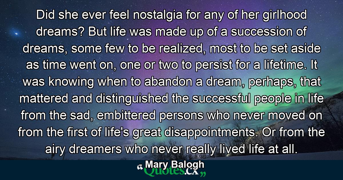 Did she ever feel nostalgia for any of her girlhood dreams? But life was made up of a succession of dreams, some few to be realized, most to be set aside as time went on, one or two to persist for a lifetime. It was knowing when to abandon a dream, perhaps, that mattered and distinguished the successful people in life from the sad, embittered persons who never moved on from the first of life's great disappointments. Or from the airy dreamers who never really lived life at all. - Quote by Mary Balogh