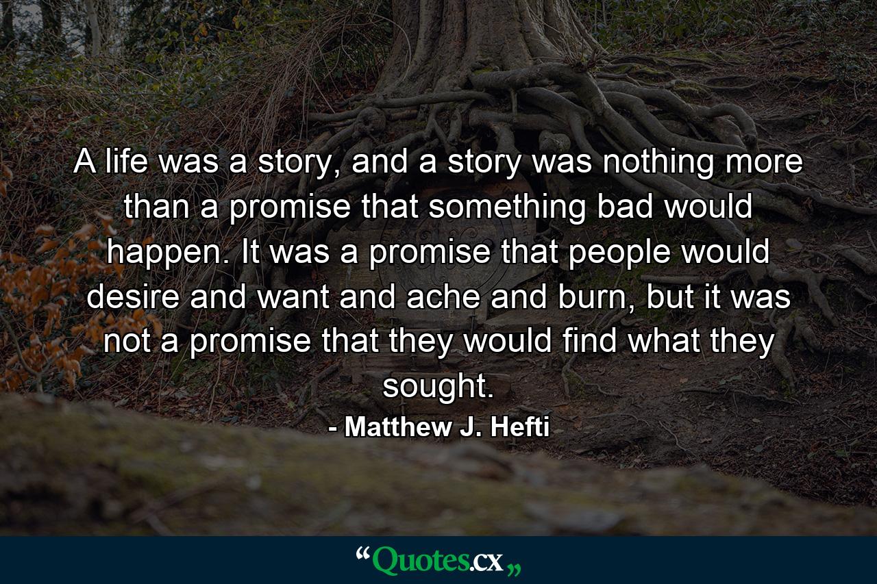 A life was a story, and a story was nothing more than a promise that something bad would happen. It was a promise that people would desire and want and ache and burn, but it was not a promise that they would find what they sought. - Quote by Matthew J. Hefti