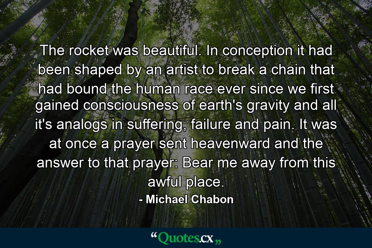 The rocket was beautiful. In conception it had been shaped by an artist to break a chain that had bound the human race ever since we first gained consciousness of earth's gravity and all it's analogs in suffering, failure and pain. It was at once a prayer sent heavenward and the answer to that prayer: Bear me away from this awful place. - Quote by Michael Chabon