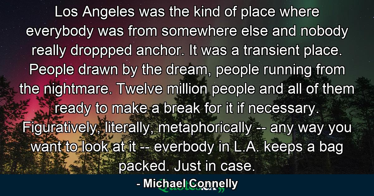 Los Angeles was the kind of place where everybody was from somewhere else and nobody really droppped anchor. It was a transient place. People drawn by the dream, people running from the nightmare. Twelve million people and all of them ready to make a break for it if necessary. Figuratively, literally, metaphorically -- any way you want to look at it -- everbody in L.A. keeps a bag packed. Just in case. - Quote by Michael Connelly