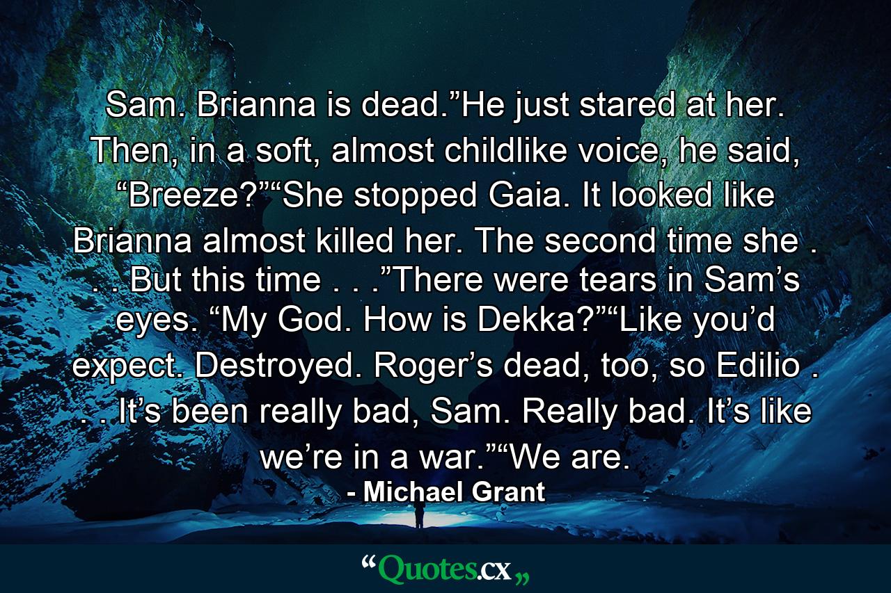 Sam. Brianna is dead.”He just stared at her. Then, in a soft, almost childlike voice, he said, “Breeze?”“She stopped Gaia. It looked like Brianna almost killed her. The second time she . . . But this time . . .”There were tears in Sam’s eyes. “My God. How is Dekka?”“Like you’d expect. Destroyed. Roger’s dead, too, so Edilio . . . It’s been really bad, Sam. Really bad. It’s like we’re in a war.”“We are. - Quote by Michael Grant