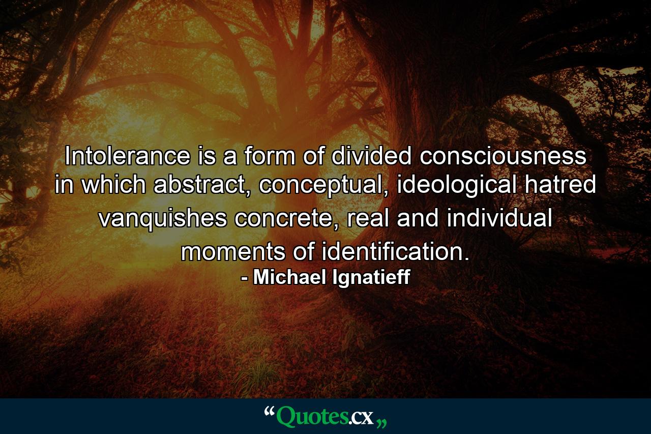 Intolerance is a form of divided consciousness in which abstract, conceptual, ideological hatred vanquishes concrete, real and individual moments of identification. - Quote by Michael Ignatieff