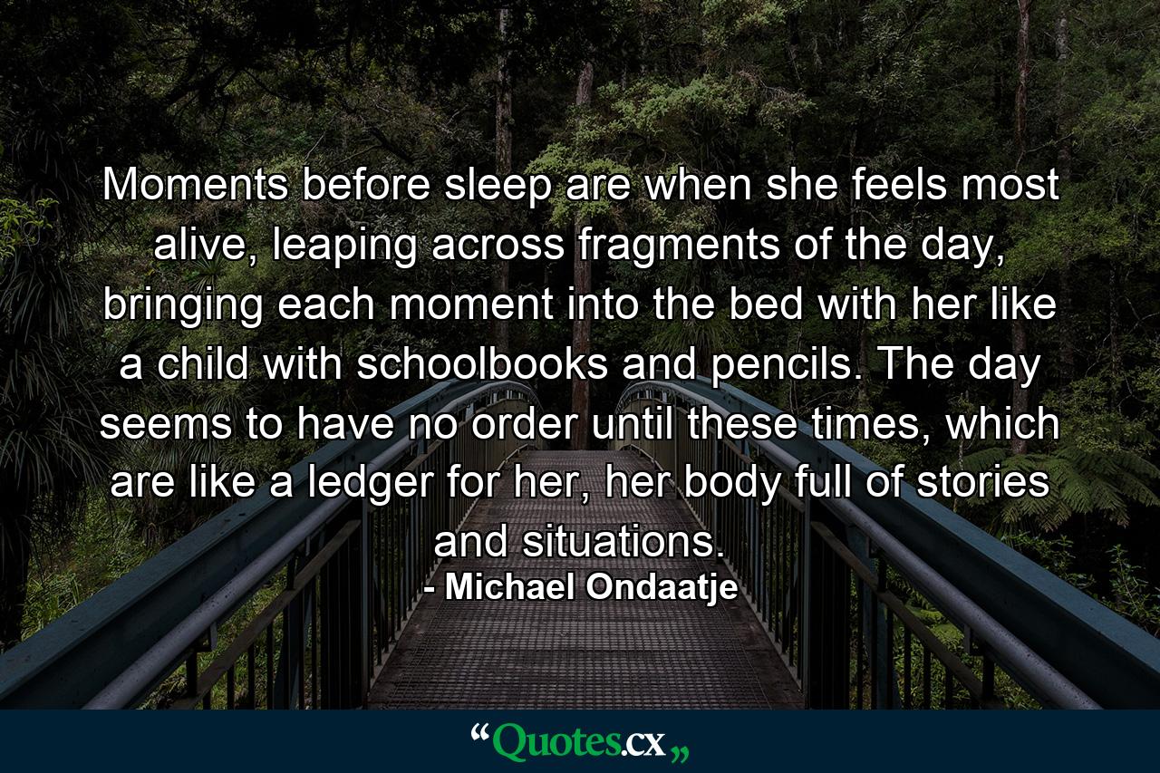 Moments before sleep are when she feels most alive, leaping across fragments of the day, bringing each moment into the bed with her like a child with schoolbooks and pencils. The day seems to have no order until these times, which are like a ledger for her, her body full of stories and situations. - Quote by Michael Ondaatje