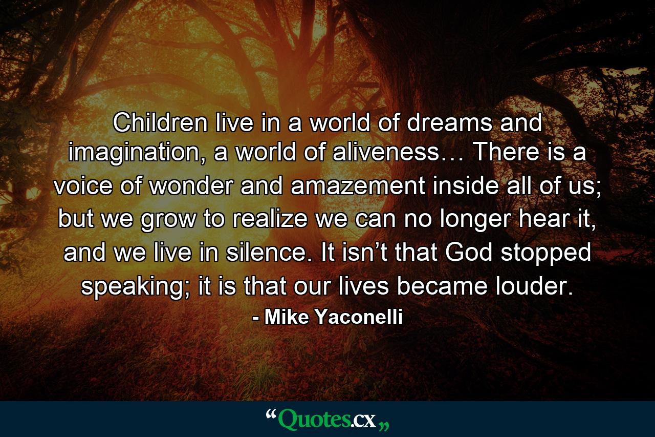 Children live in a world of dreams and imagination, a world of aliveness… There is a voice of wonder and amazement inside all of us; but we grow to realize we can no longer hear it, and we live in silence. It isn’t that God stopped speaking; it is that our lives became louder. - Quote by Mike Yaconelli