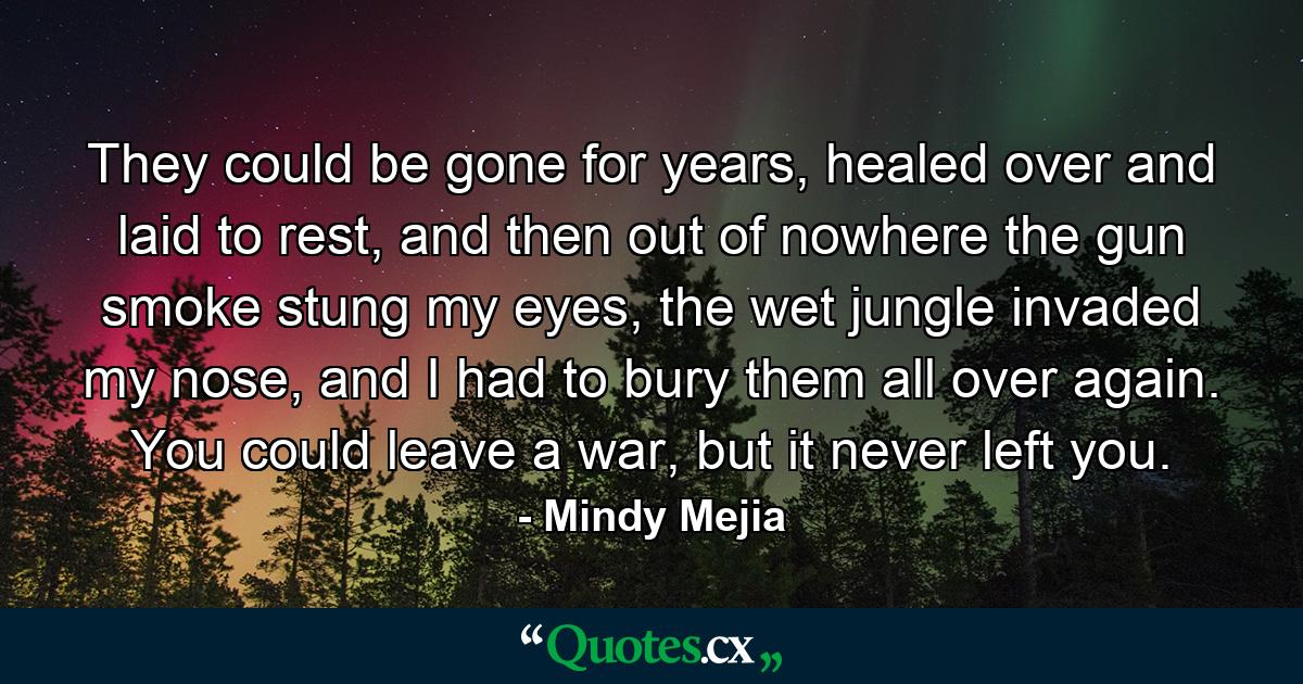 They could be gone for years, healed over and laid to rest, and then out of nowhere the gun smoke stung my eyes, the wet jungle invaded my nose, and I had to bury them all over again. You could leave a war, but it never left you. - Quote by Mindy Mejia