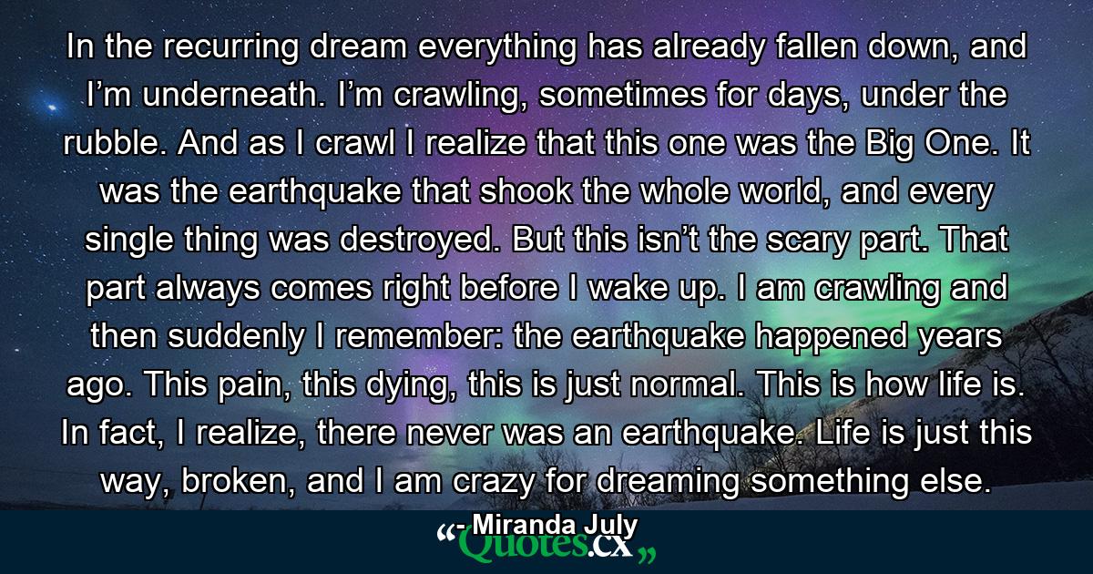 In the recurring dream everything has already fallen down, and I’m underneath. I’m crawling, sometimes for days, under the rubble. And as I crawl I realize that this one was the Big One. It was the earthquake that shook the whole world, and every single thing was destroyed. But this isn’t the scary part. That part always comes right before I wake up. I am crawling and then suddenly I remember: the earthquake happened years ago. This pain, this dying, this is just normal. This is how life is. In fact, I realize, there never was an earthquake. Life is just this way, broken, and I am crazy for dreaming something else. - Quote by Miranda July