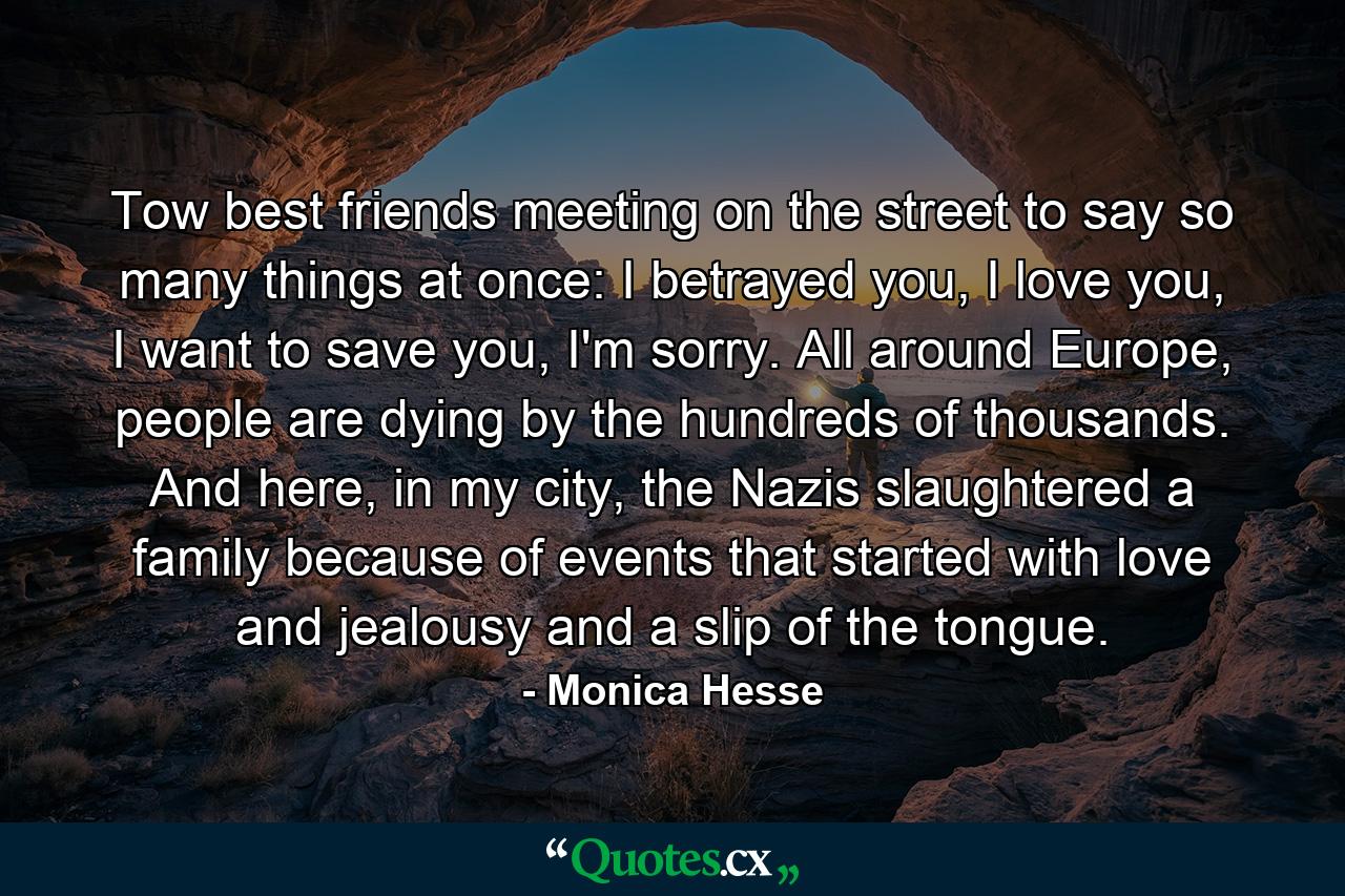 Tow best friends meeting on the street to say so many things at once: I betrayed you, I love you, I want to save you, I'm sorry. All around Europe, people are dying by the hundreds of thousands. And here, in my city, the Nazis slaughtered a family because of events that started with love and jealousy and a slip of the tongue. - Quote by Monica Hesse