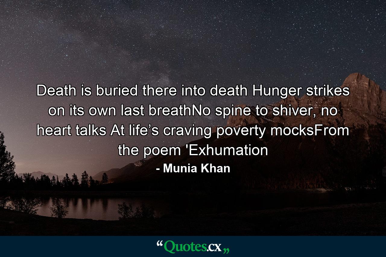 Death is buried there into death Hunger strikes on its own last breathNo spine to shiver, no heart talks At life’s craving poverty mocksFrom the poem 'Exhumation - Quote by Munia Khan