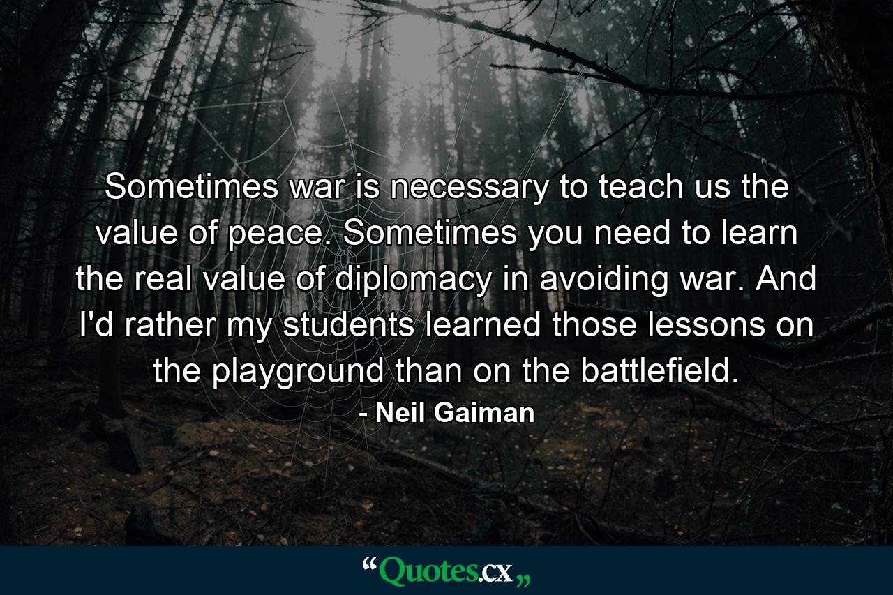 Sometimes war is necessary to teach us the value of peace. Sometimes you need to learn the real value of diplomacy in avoiding war. And I'd rather my students learned those lessons on the playground than on the battlefield. - Quote by Neil Gaiman