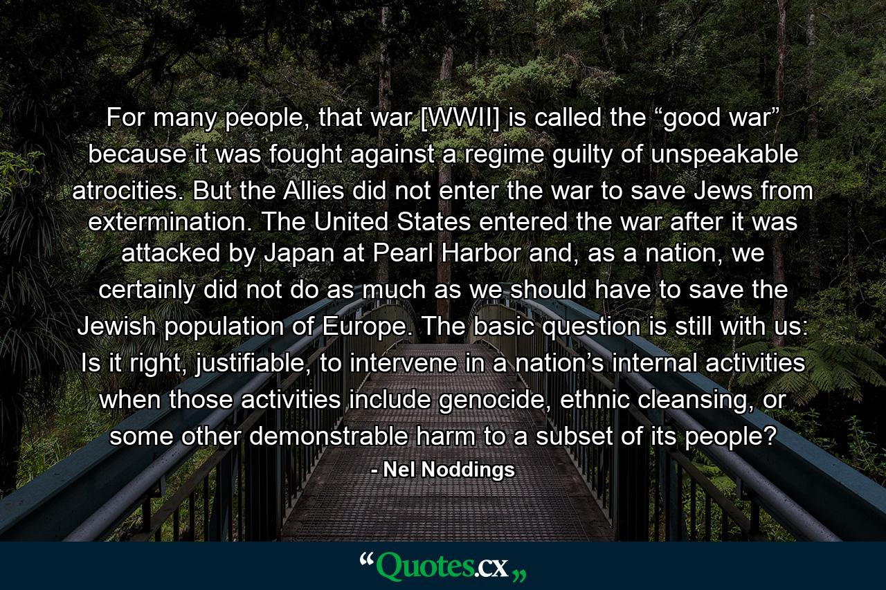 For many people, that war [WWII] is called the “good war” because it was fought against a regime guilty of unspeakable atrocities. But the Allies did not enter the war to save Jews from extermination. The United States entered the war after it was attacked by Japan at Pearl Harbor and, as a nation, we certainly did not do as much as we should have to save the Jewish population of Europe. The basic question is still with us: Is it right, justifiable, to intervene in a nation’s internal activities when those activities include genocide, ethnic cleansing, or some other demonstrable harm to a subset of its people? - Quote by Nel Noddings