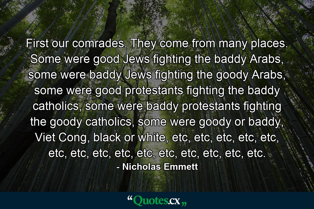 First our comrades. They come from many places. Some were good Jews fighting the baddy Arabs, some were baddy Jews fighting the goody Arabs, some were good protestants fighting the baddy catholics, some were baddy protestants fighting the goody catholics, some were goody or baddy, Viet Cong, black or white, etc, etc, etc, etc, etc, etc, etc, etc, etc, etc, etc, etc, etc, etc, etc. - Quote by Nicholas Emmett