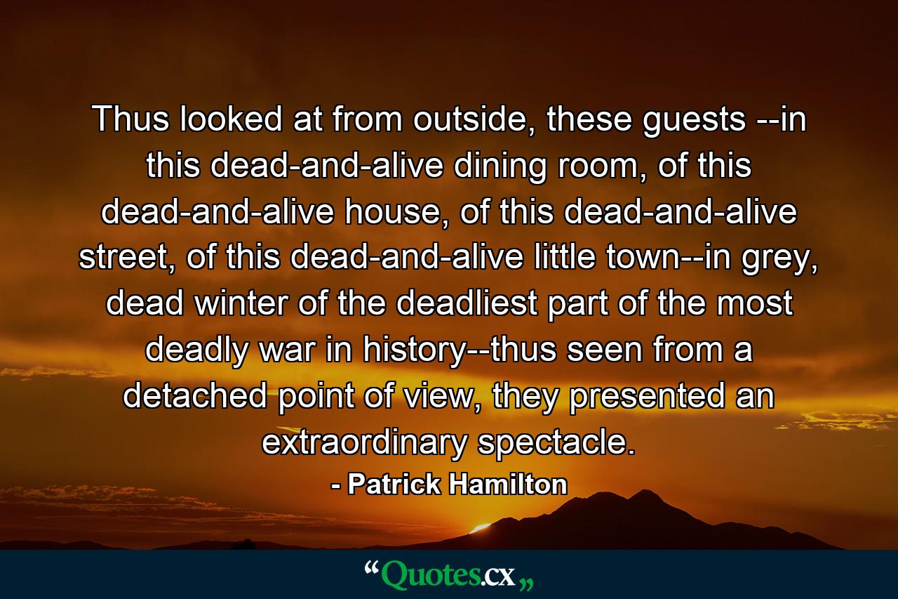 Thus looked at from outside, these guests --in this dead-and-alive dining room, of this dead-and-alive house, of this dead-and-alive street, of this dead-and-alive little town--in grey, dead winter of the deadliest part of the most deadly war in history--thus seen from a detached point of view, they presented an extraordinary spectacle. - Quote by Patrick Hamilton