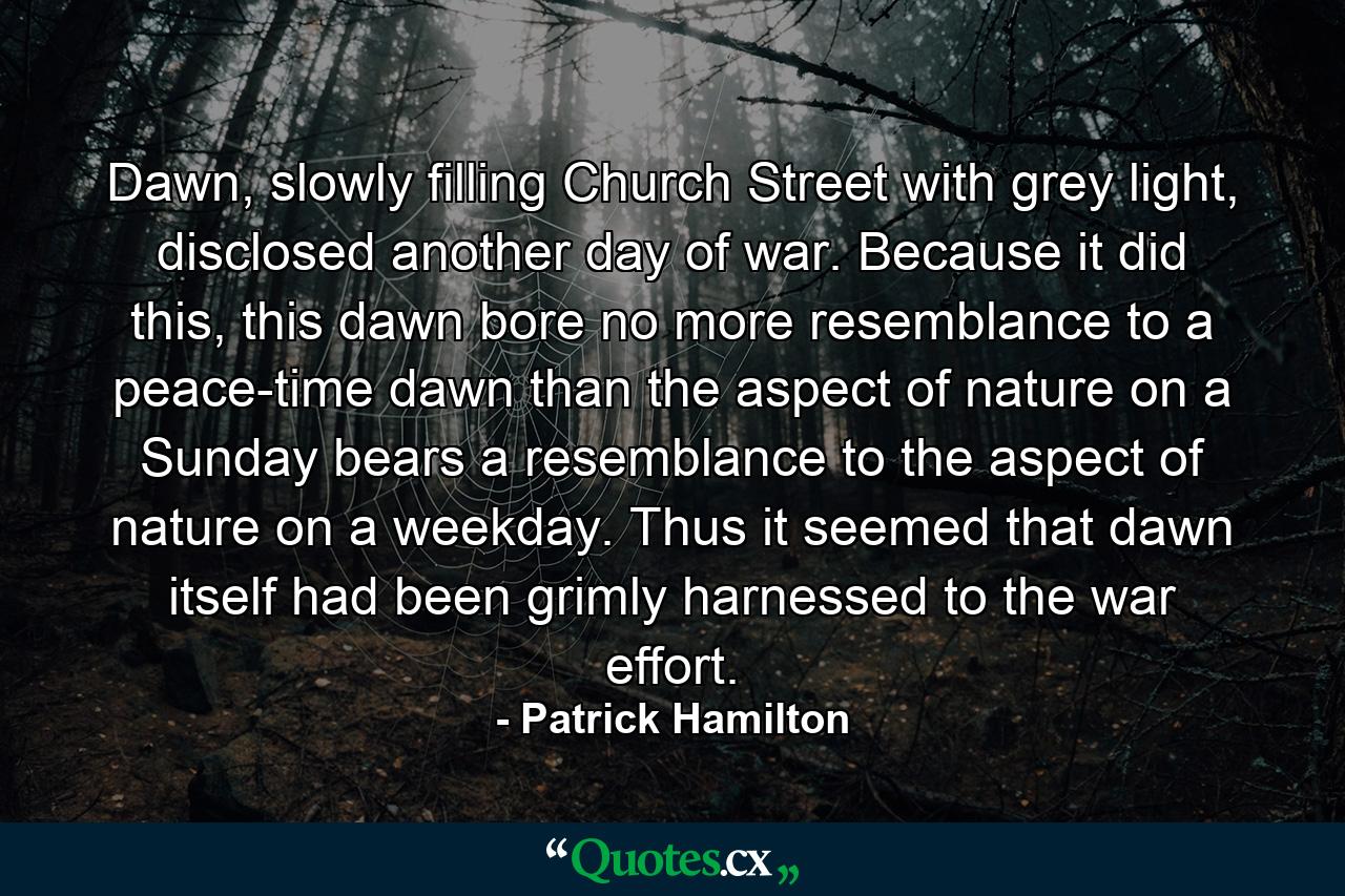 Dawn, slowly filling Church Street with grey light, disclosed another day of war. Because it did this, this dawn bore no more resemblance to a peace-time dawn than the aspect of nature on a Sunday bears a resemblance to the aspect of nature on a weekday. Thus it seemed that dawn itself had been grimly harnessed to the war effort. - Quote by Patrick Hamilton