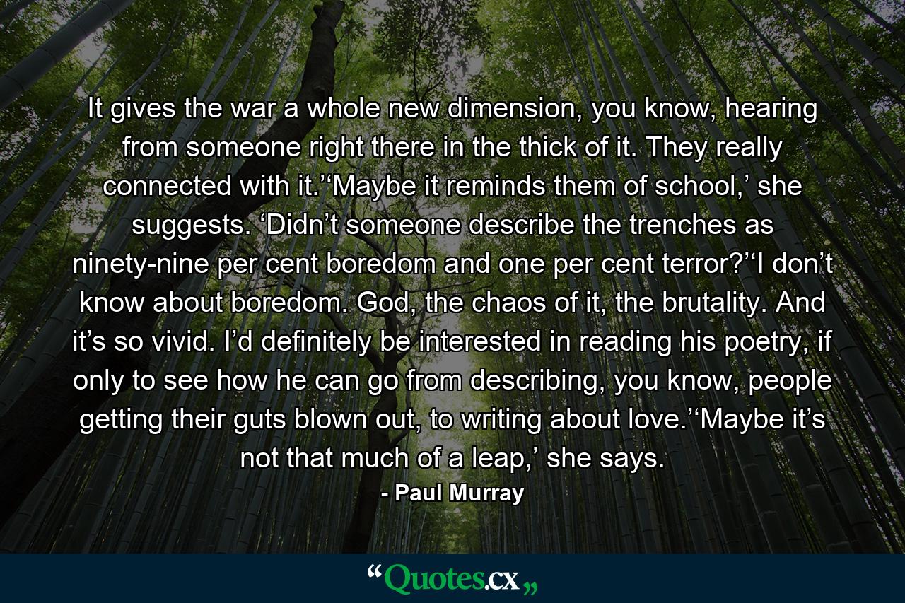 It gives the war a whole new dimension, you know, hearing from someone right there in the thick of it. They really connected with it.’‘Maybe it reminds them of school,’ she suggests. ‘Didn’t someone describe the trenches as ninety-nine per cent boredom and one per cent terror?’‘I don’t know about boredom. God, the chaos of it, the brutality. And it’s so vivid. I’d definitely be interested in reading his poetry, if only to see how he can go from describing, you know, people getting their guts blown out, to writing about love.’‘Maybe it’s not that much of a leap,’ she says. - Quote by Paul Murray