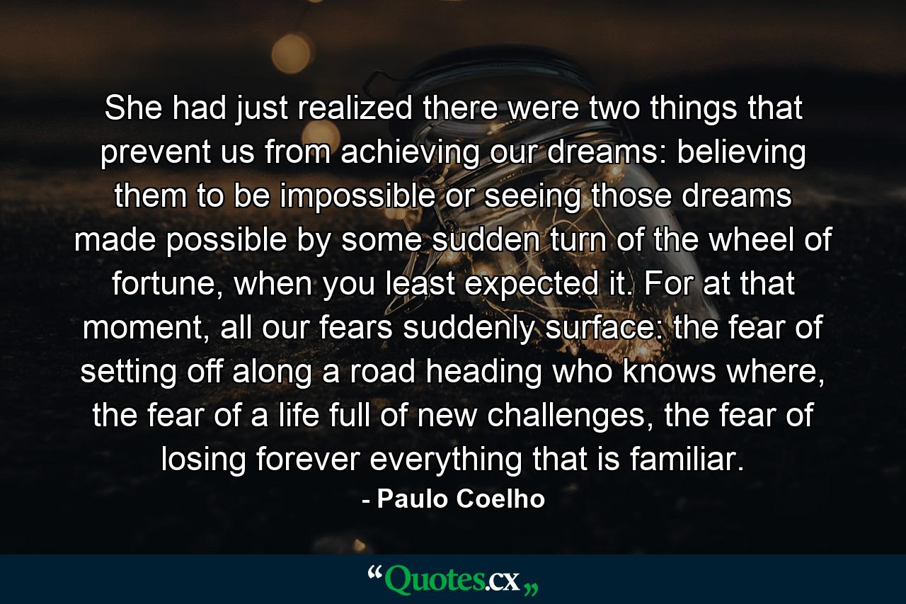 She had just realized there were two things that prevent us from achieving our dreams: believing them to be impossible or seeing those dreams made possible by some sudden turn of the wheel of fortune, when you least expected it. For at that moment, all our fears suddenly surface: the fear of setting off along a road heading who knows where, the fear of a life full of new challenges, the fear of losing forever everything that is familiar. - Quote by Paulo Coelho