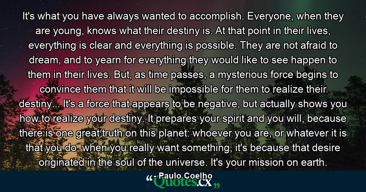 It's what you have always wanted to accomplish. Everyone, when they are young, knows what their destiny is. At that point in their lives, everything is clear and everything is possible. They are not afraid to dream, and to yearn for everything they would like to see happen to them in their lives. But, as time passes, a mysterious force begins to convince them that it will be impossible for them to realize their destiny... It's a force that appears to be negative, but actually shows you how to realize your destiny. It prepares your spirit and you will, because there is one great truth on this planet: whoever you are, or whatever it is that you do, when you really want something, it's because that desire originated in the soul of the universe. It's your mission on earth. - Quote by Paulo Coelho