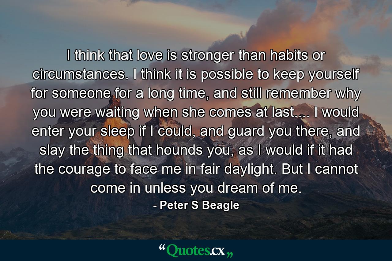 I think that love is stronger than habits or circumstances. I think it is possible to keep yourself for someone for a long time, and still remember why you were waiting when she comes at last.... I would enter your sleep if I could, and guard you there, and slay the thing that hounds you, as I would if it had the courage to face me in fair daylight. But I cannot come in unless you dream of me. - Quote by Peter S Beagle