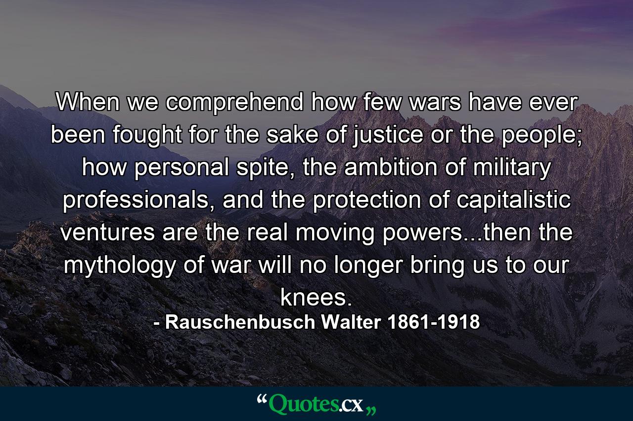 When we comprehend how few wars have ever been fought for the sake of justice or the people; how personal spite, the ambition of military professionals, and the protection of capitalistic ventures are the real moving powers...then the mythology of war will no longer bring us to our knees. - Quote by Rauschenbusch Walter 1861-1918