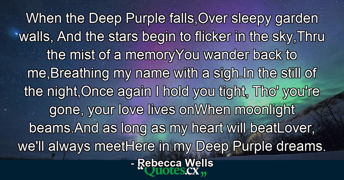 When the Deep Purple falls,Over sleepy garden walls, And the stars begin to flicker in the sky,Thru the mist of a memoryYou wander back to me,Breathing my name with a sigh.In the still of the night,Once again I hold you tight, Tho' you're gone, your love lives onWhen moonlight beams.And as long as my heart will beatLover, we'll always meetHere in my Deep Purple dreams. - Quote by Rebecca Wells