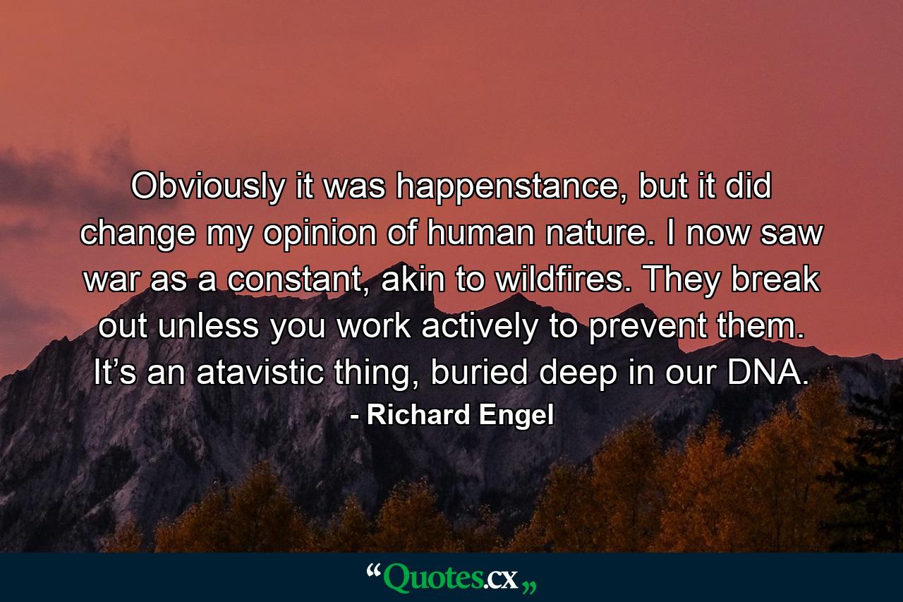 Obviously it was happenstance, but it did change my opinion of human nature. I now saw war as a constant, akin to wildfires. They break out unless you work actively to prevent them. It’s an atavistic thing, buried deep in our DNA. - Quote by Richard Engel