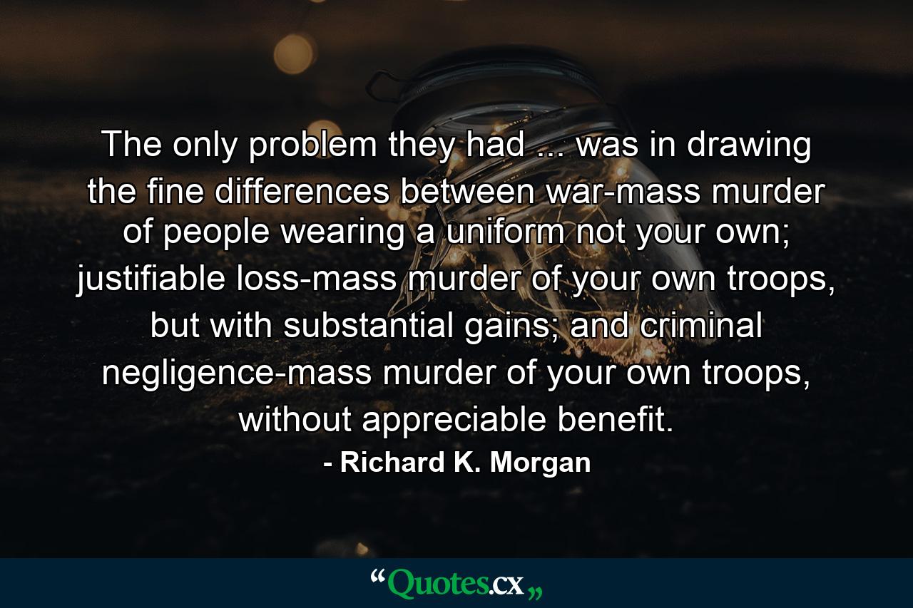 The only problem they had ... was in drawing the fine differences between war-mass murder of people wearing a uniform not your own; justifiable loss-mass murder of your own troops, but with substantial gains; and criminal negligence-mass murder of your own troops, without appreciable benefit. - Quote by Richard K. Morgan