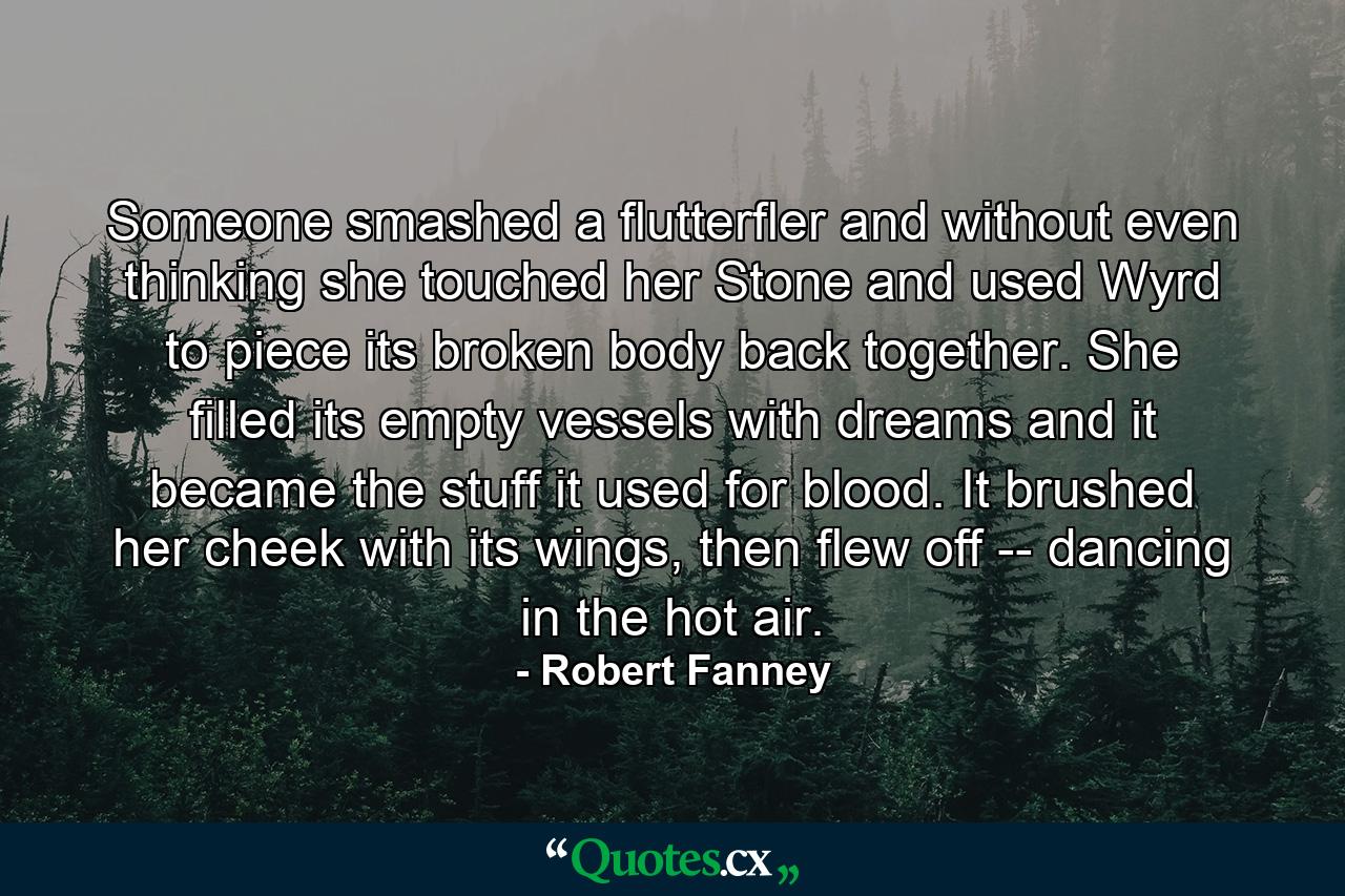 Someone smashed a flutterfler and without even thinking she touched her Stone and used Wyrd to piece its broken body back together. She filled its empty vessels with dreams and it became the stuff it used for blood. It brushed her cheek with its wings, then flew off -- dancing in the hot air. - Quote by Robert Fanney