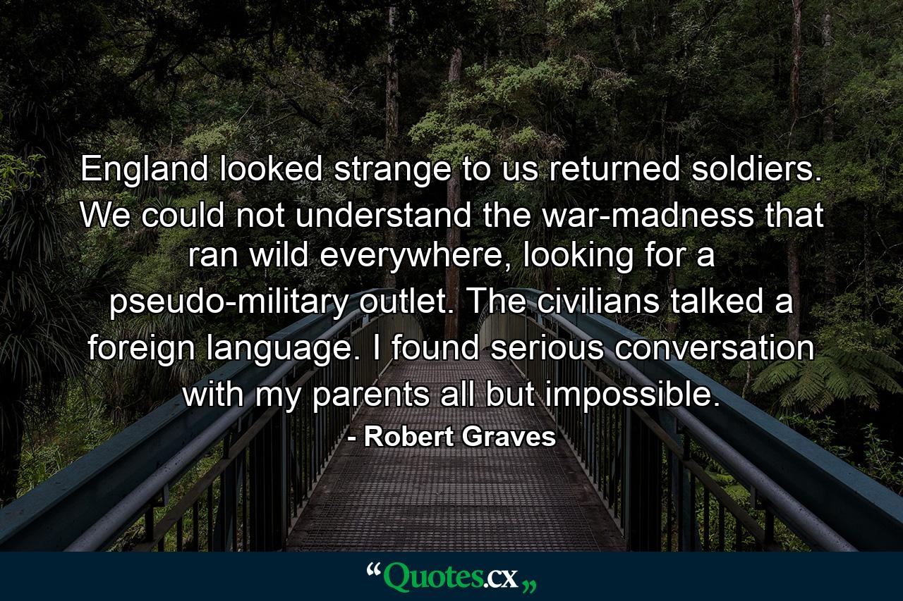 England looked strange to us returned soldiers. We could not understand the war-madness that ran wild everywhere, looking for a pseudo-military outlet. The civilians talked a foreign language. I found serious conversation with my parents all but impossible. - Quote by Robert Graves