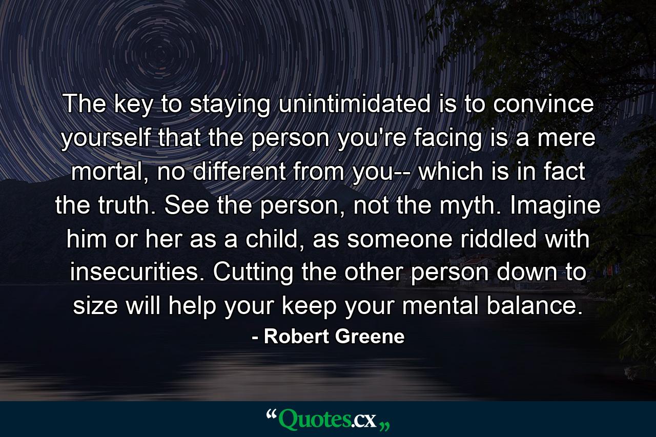 The key to staying unintimidated is to convince yourself that the person you're facing is a mere mortal, no different from you-- which is in fact the truth. See the person, not the myth. Imagine him or her as a child, as someone riddled with insecurities. Cutting the other person down to size will help your keep your mental balance. - Quote by Robert Greene