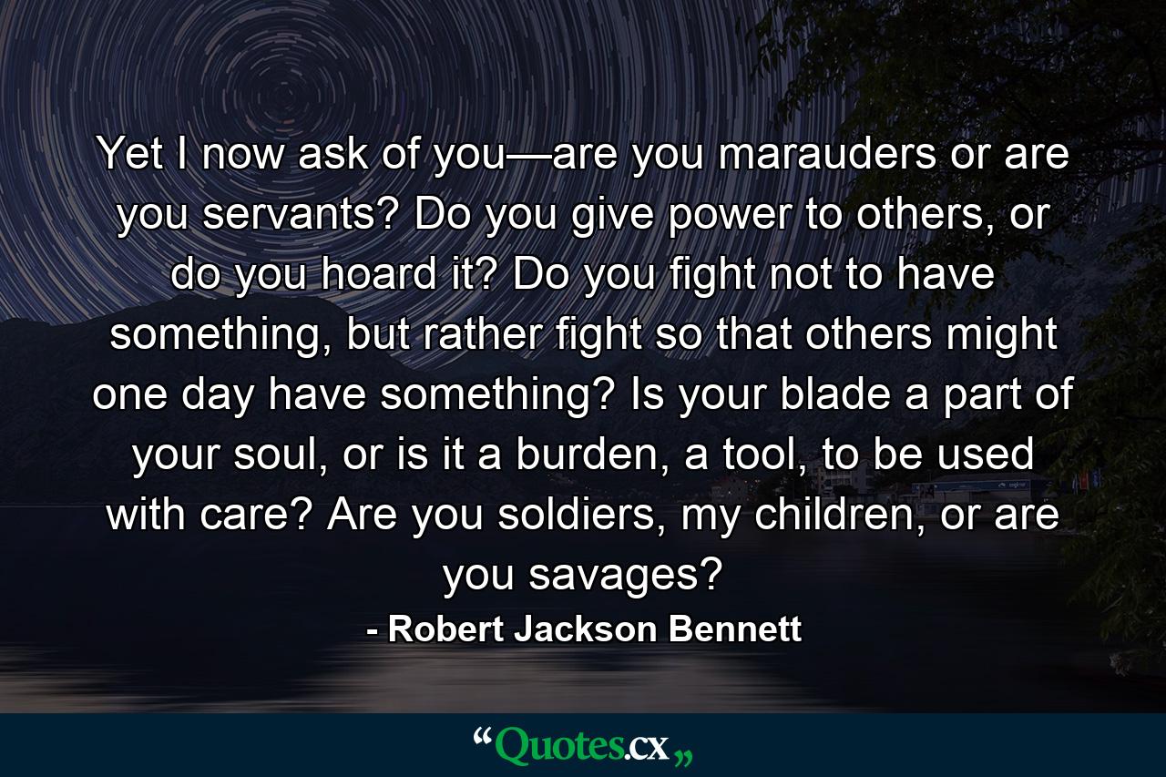 Yet I now ask of you—are you marauders or are you servants? Do you give power to others, or do you hoard it? Do you fight not to have something, but rather fight so that others might one day have something? Is your blade a part of your soul, or is it a burden, a tool, to be used with care? Are you soldiers, my children, or are you savages? - Quote by Robert Jackson Bennett