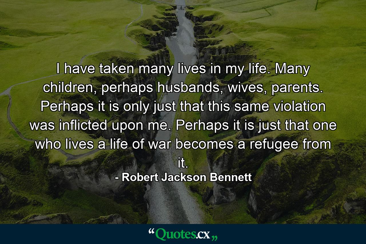 I have taken many lives in my life. Many children, perhaps husbands, wives, parents. Perhaps it is only just that this same violation was inflicted upon me. Perhaps it is just that one who lives a life of war becomes a refugee from it. - Quote by Robert Jackson Bennett