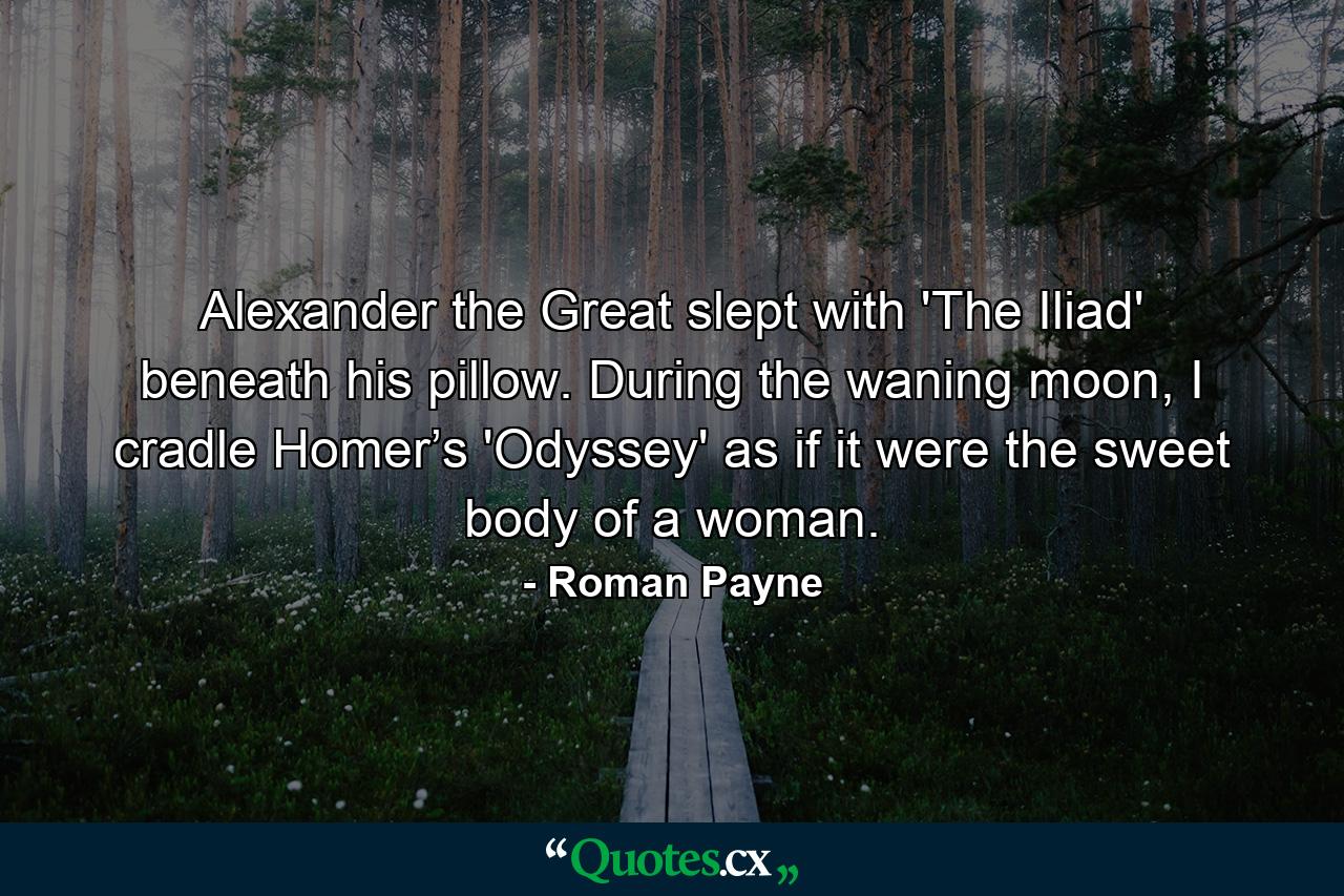 Alexander the Great slept with 'The Iliad' beneath his pillow. During the waning moon, I cradle Homer’s 'Odyssey' as if it were the sweet body of a woman. - Quote by Roman Payne