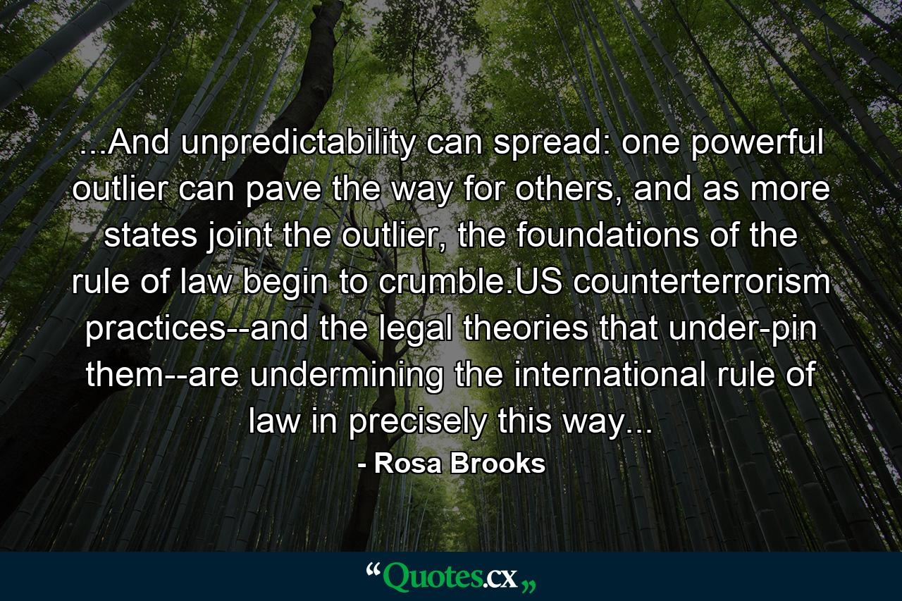 ...And unpredictability can spread: one powerful outlier can pave the way for others, and as more states joint the outlier, the foundations of the rule of law begin to crumble.US counterterrorism practices--and the legal theories that under-pin them--are undermining the international rule of law in precisely this way... - Quote by Rosa Brooks