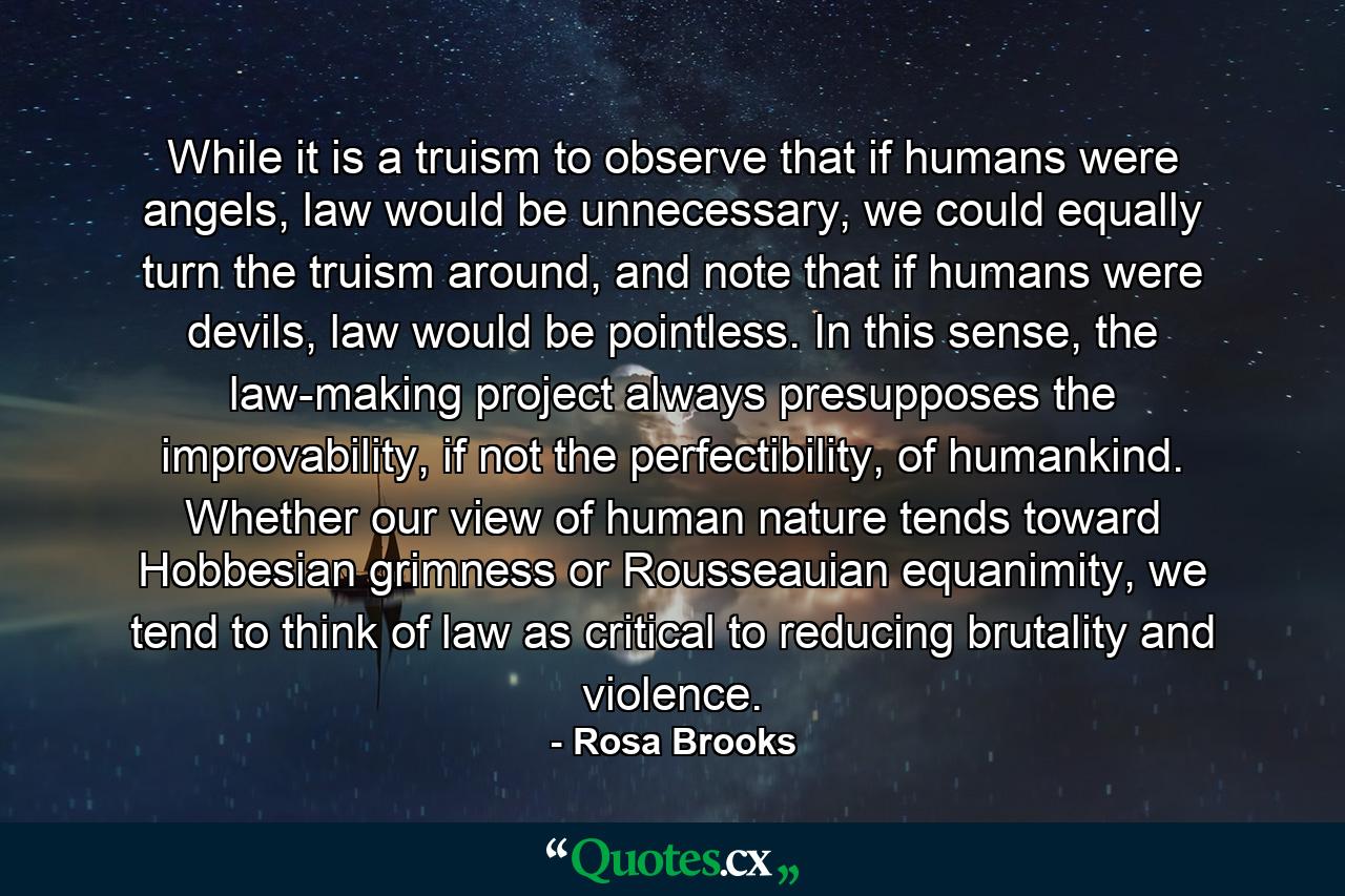 While it is a truism to observe that if humans were angels, law would be unnecessary, we could equally turn the truism around, and note that if humans were devils, law would be pointless. In this sense, the law-making project always presupposes the improvability, if not the perfectibility, of humankind. Whether our view of human nature tends toward Hobbesian grimness or Rousseauian equanimity, we tend to think of law as critical to reducing brutality and violence. - Quote by Rosa Brooks