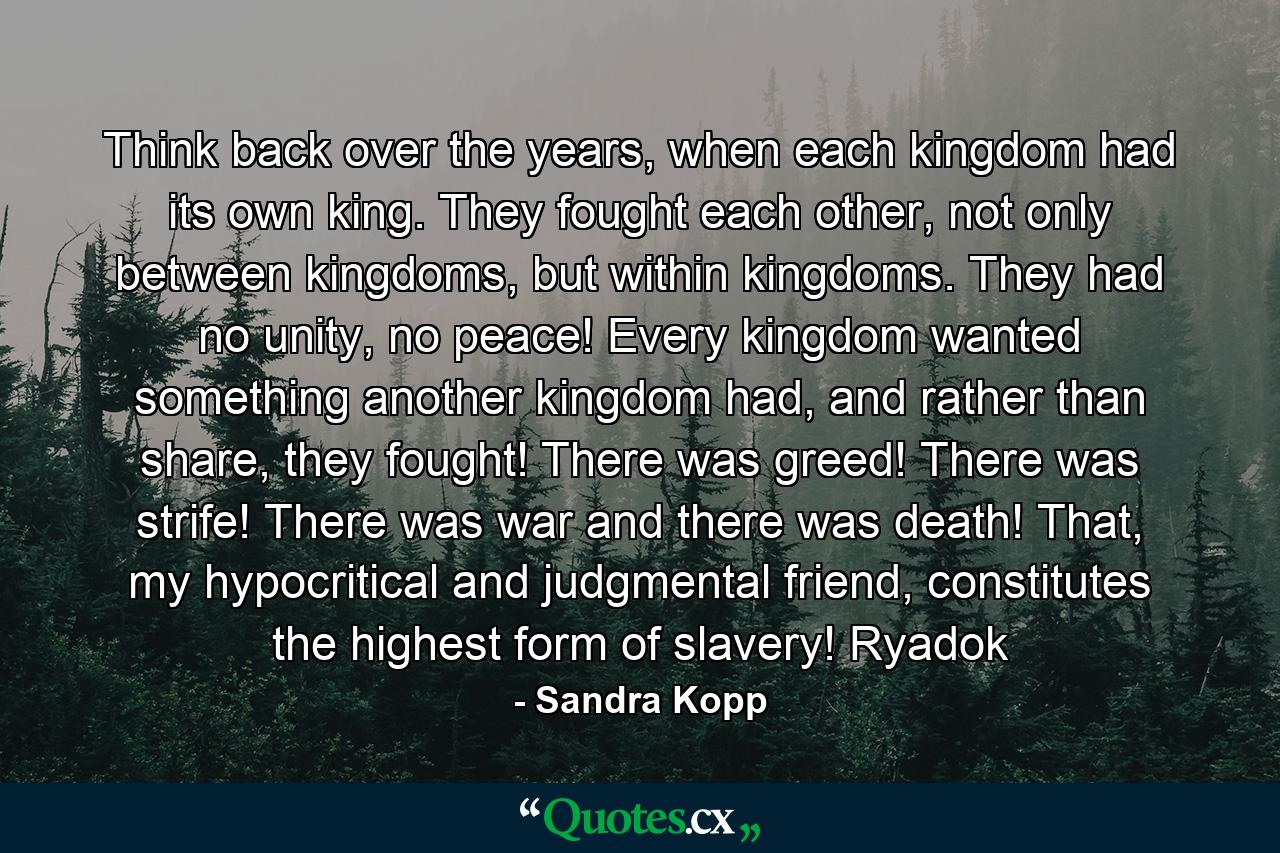 Think back over the years, when each kingdom had its own king. They fought each other, not only between kingdoms, but within kingdoms. They had no unity, no peace! Every kingdom wanted something another kingdom had, and rather than share, they fought! There was greed! There was strife! There was war and there was death! That, my hypocritical and judgmental friend, constitutes the highest form of slavery! Ryadok - Quote by Sandra Kopp