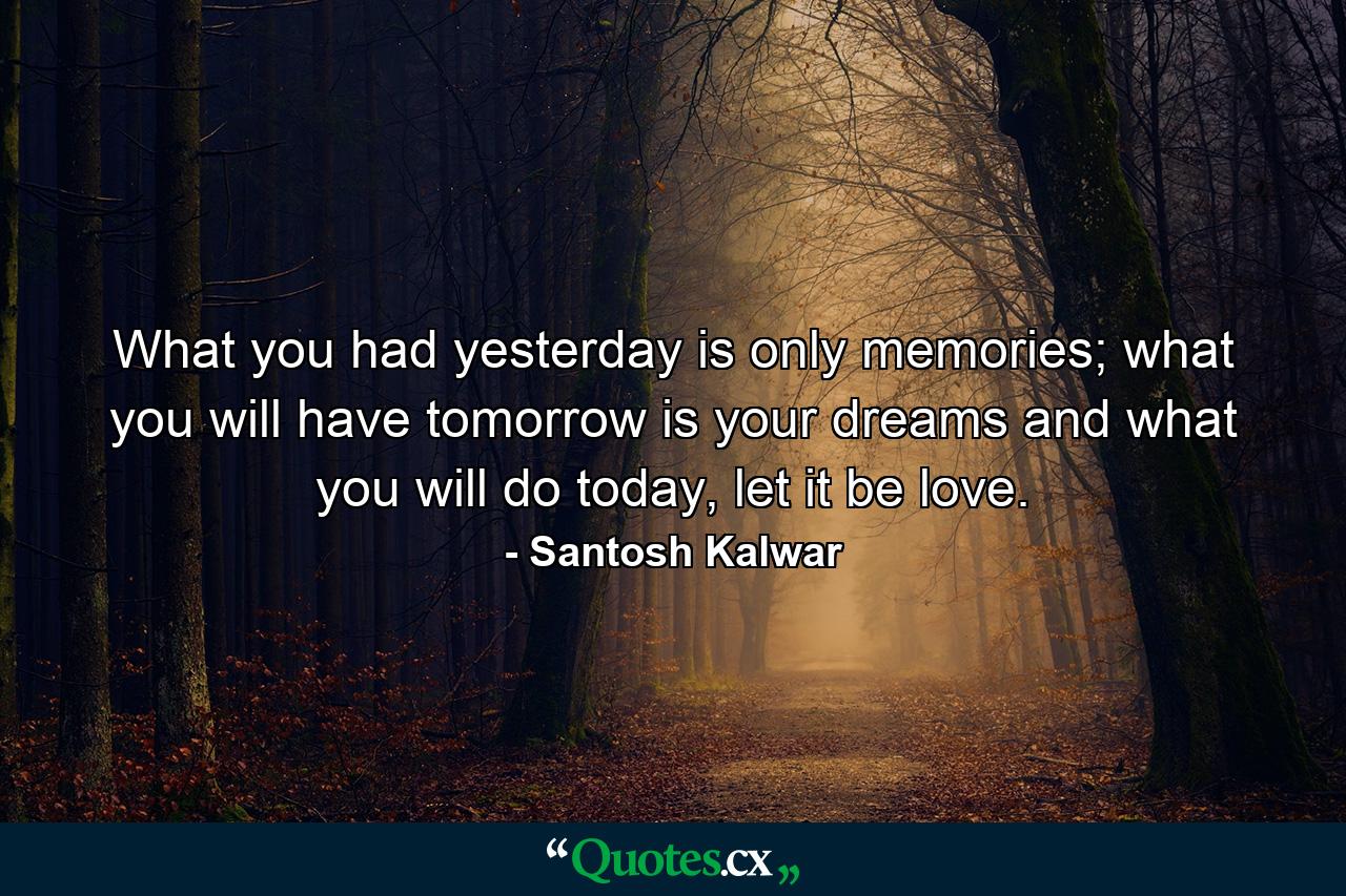 What you had yesterday is only memories; what you will have tomorrow is your dreams and what you will do today, let it be love. - Quote by Santosh Kalwar