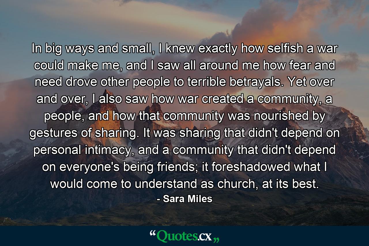 In big ways and small, I knew exactly how selfish a war could make me, and I saw all around me how fear and need drove other people to terrible betrayals. Yet over and over, I also saw how war created a community, a people, and how that community was nourished by gestures of sharing. It was sharing that didn't depend on personal intimacy, and a community that didn't depend on everyone's being friends; it foreshadowed what I would come to understand as church, at its best. - Quote by Sara Miles