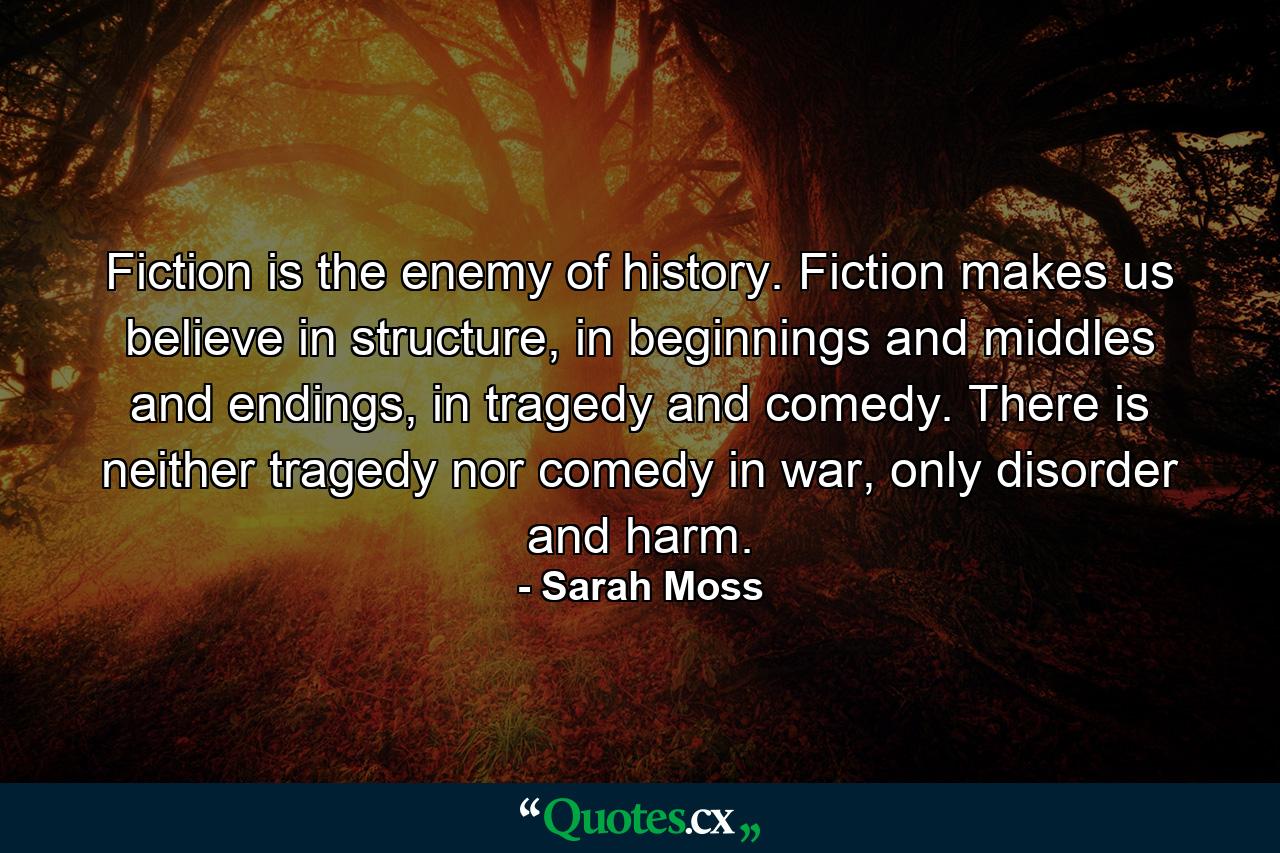 Fiction is the enemy of history. Fiction makes us believe in structure, in beginnings and middles and endings, in tragedy and comedy. There is neither tragedy nor comedy in war, only disorder and harm. - Quote by Sarah Moss