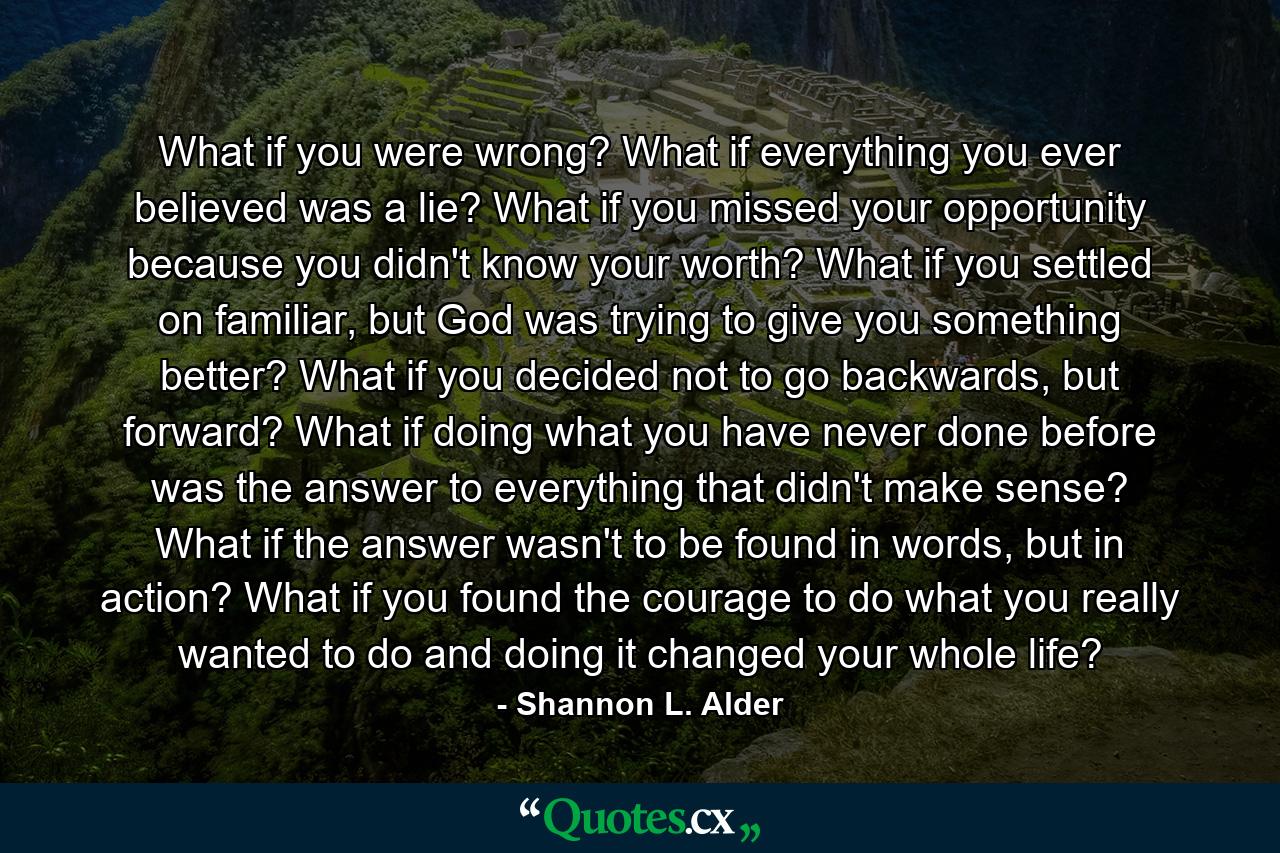 What if you were wrong? What if everything you ever believed was a lie? What if you missed your opportunity because you didn't know your worth? What if you settled on familiar, but God was trying to give you something better? What if you decided not to go backwards, but forward? What if doing what you have never done before was the answer to everything that didn't make sense? What if the answer wasn't to be found in words, but in action? What if you found the courage to do what you really wanted to do and doing it changed your whole life? - Quote by Shannon L. Alder