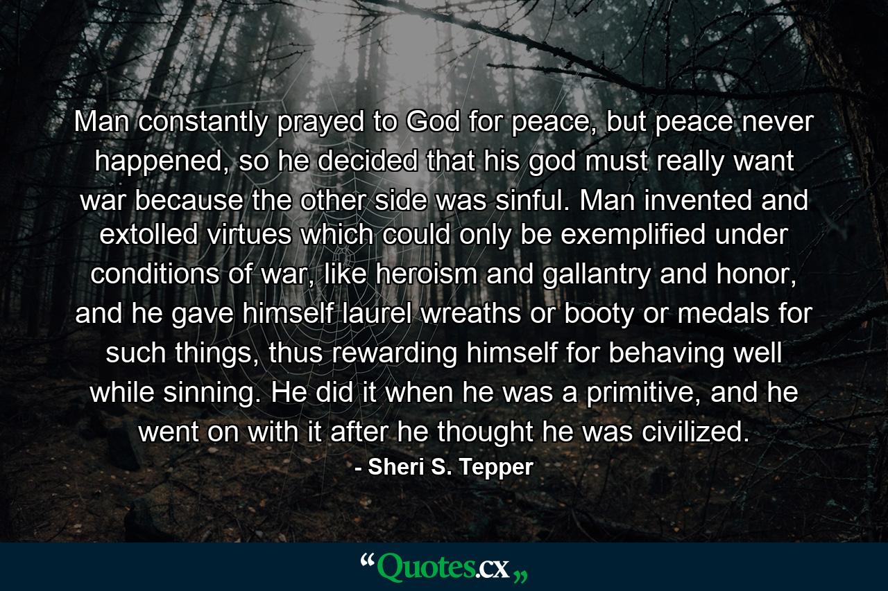 Man constantly prayed to God for peace, but peace never happened, so he decided that his god must really want war because the other side was sinful. Man invented and extolled virtues which could only be exemplified under conditions of war, like heroism and gallantry and honor, and he gave himself laurel wreaths or booty or medals for such things, thus rewarding himself for behaving well while sinning. He did it when he was a primitive, and he went on with it after he thought he was civilized. - Quote by Sheri S. Tepper