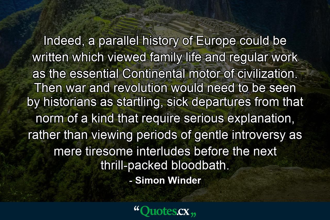 Indeed, a parallel history of Europe could be written which viewed family life and regular work as the essential Continental motor of civilization. Then war and revolution would need to be seen by historians as startling, sick departures from that norm of a kind that require serious explanation, rather than viewing periods of gentle introversy as mere tiresome interludes before the next thrill-packed bloodbath. - Quote by Simon Winder