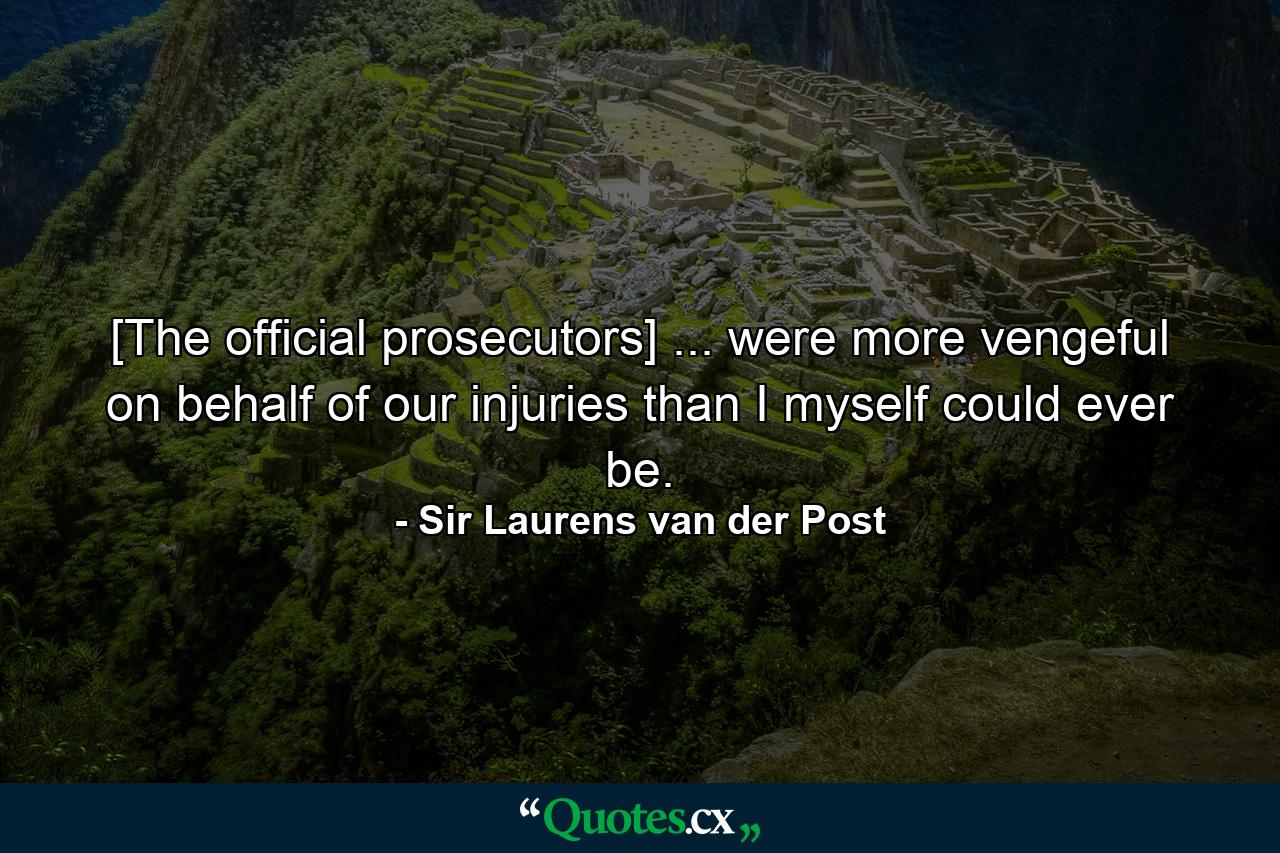 [The official prosecutors] ... were more vengeful on behalf of our injuries than I myself could ever be. - Quote by Sir Laurens van der Post