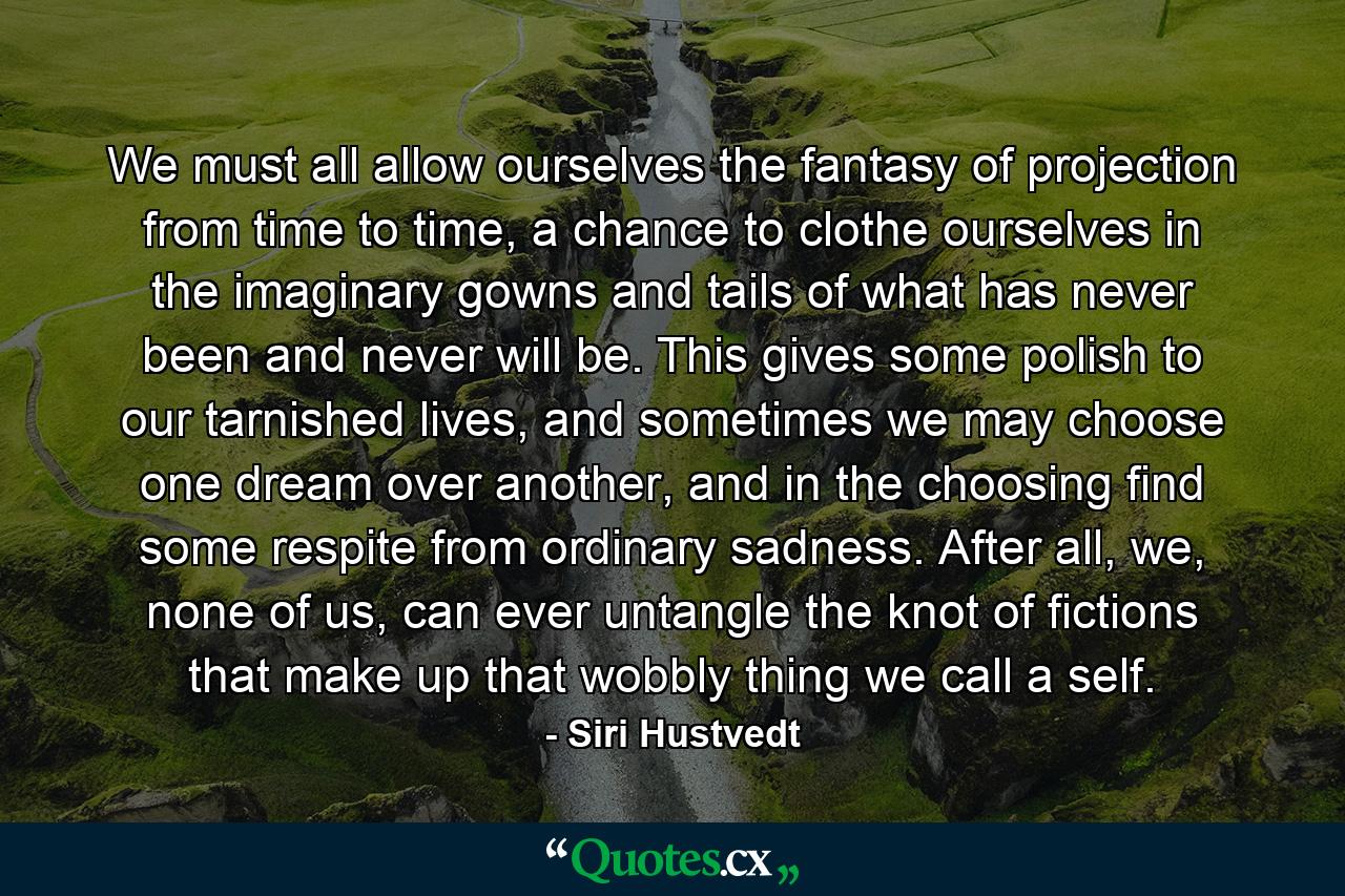 We must all allow ourselves the fantasy of projection from time to time, a chance to clothe ourselves in the imaginary gowns and tails of what has never been and never will be. This gives some polish to our tarnished lives, and sometimes we may choose one dream over another, and in the choosing find some respite from ordinary sadness. After all, we, none of us, can ever untangle the knot of fictions that make up that wobbly thing we call a self. - Quote by Siri Hustvedt