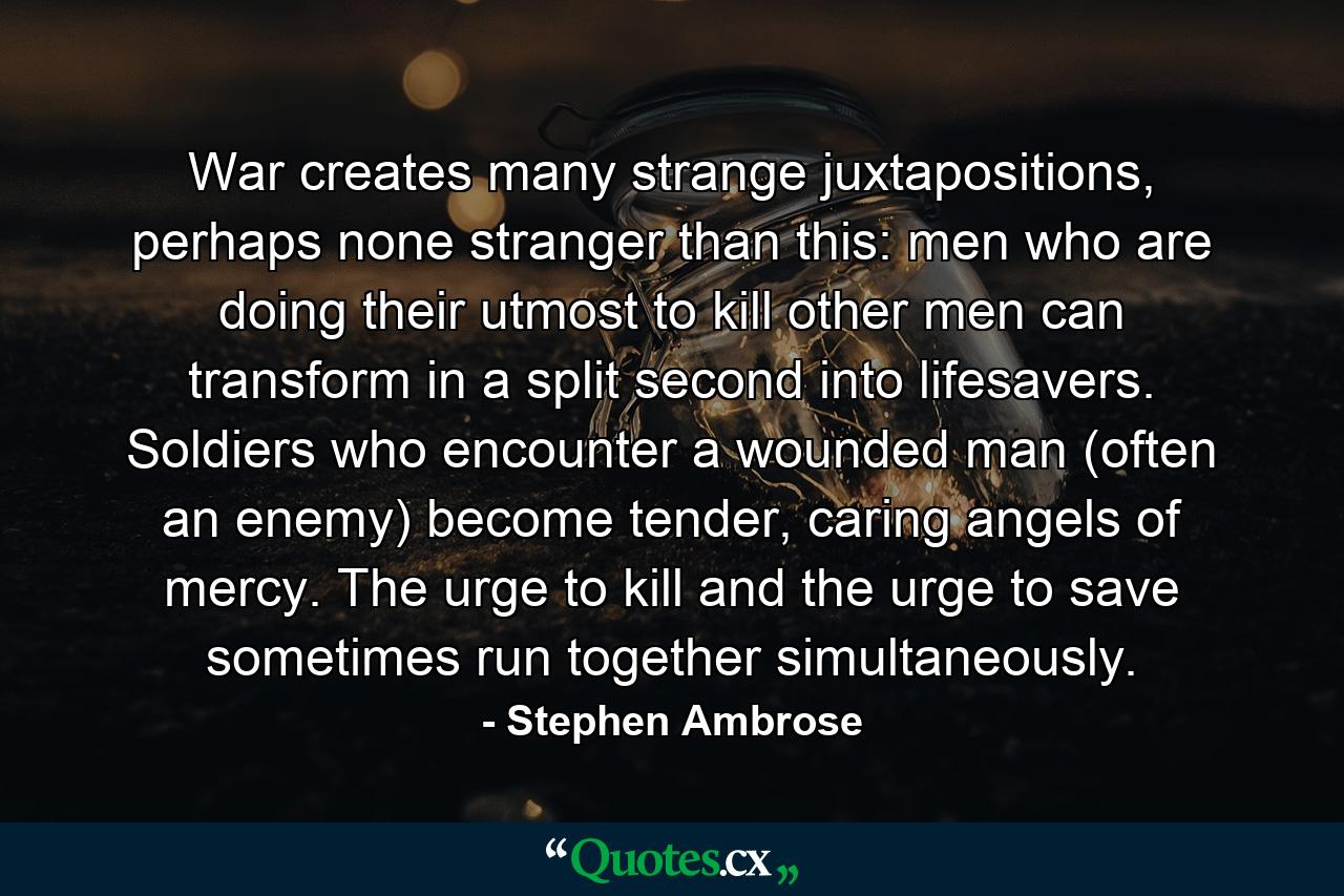 War creates many strange juxtapositions, perhaps none stranger than this: men who are doing their utmost to kill other men can transform in a split second into lifesavers. Soldiers who encounter a wounded man (often an enemy) become tender, caring angels of mercy. The urge to kill and the urge to save sometimes run together simultaneously. - Quote by Stephen Ambrose