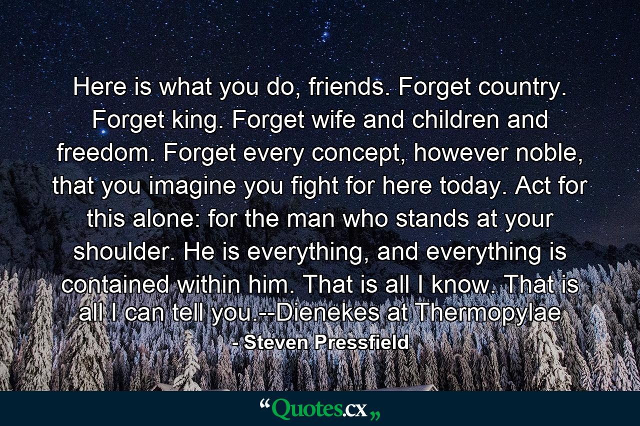 Here is what you do, friends. Forget country. Forget king. Forget wife and children and freedom. Forget every concept, however noble, that you imagine you fight for here today. Act for this alone: for the man who stands at your shoulder. He is everything, and everything is contained within him. That is all I know. That is all I can tell you.--Dienekes at Thermopylae - Quote by Steven Pressfield