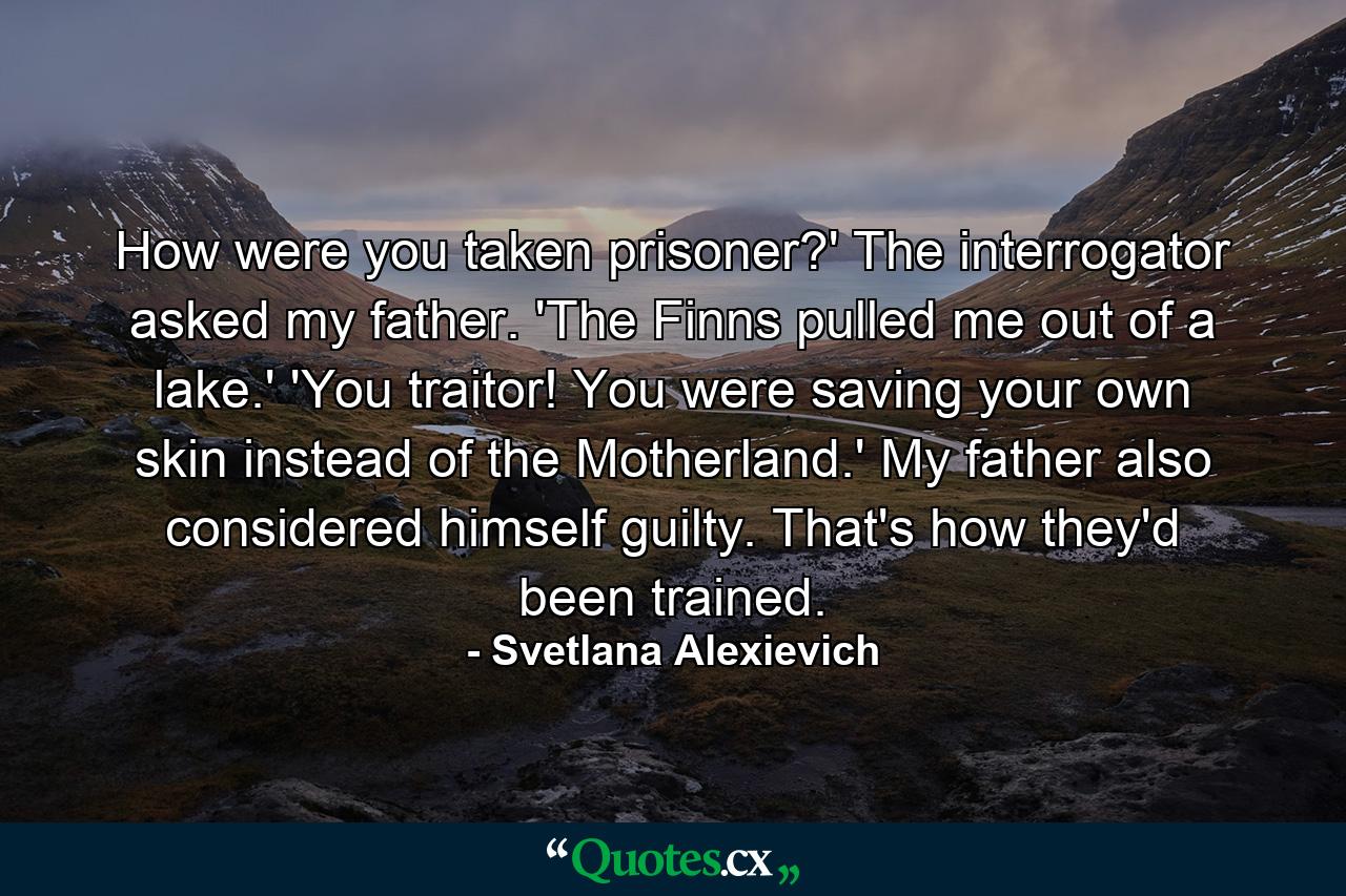 How were you taken prisoner?' The interrogator asked my father. 'The Finns pulled me out of a lake.' 'You traitor! You were saving your own skin instead of the Motherland.' My father also considered himself guilty. That's how they'd been trained. - Quote by Svetlana Alexievich