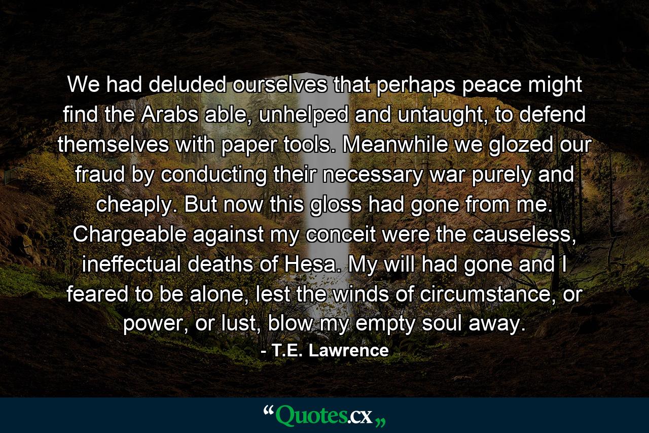 We had deluded ourselves that perhaps peace might find the Arabs able, unhelped and untaught, to defend themselves with paper tools. Meanwhile we glozed our fraud by conducting their necessary war purely and cheaply. But now this gloss had gone from me. Chargeable against my conceit were the causeless, ineffectual deaths of Hesa. My will had gone and I feared to be alone, lest the winds of circumstance, or power, or lust, blow my empty soul away. - Quote by T.E. Lawrence