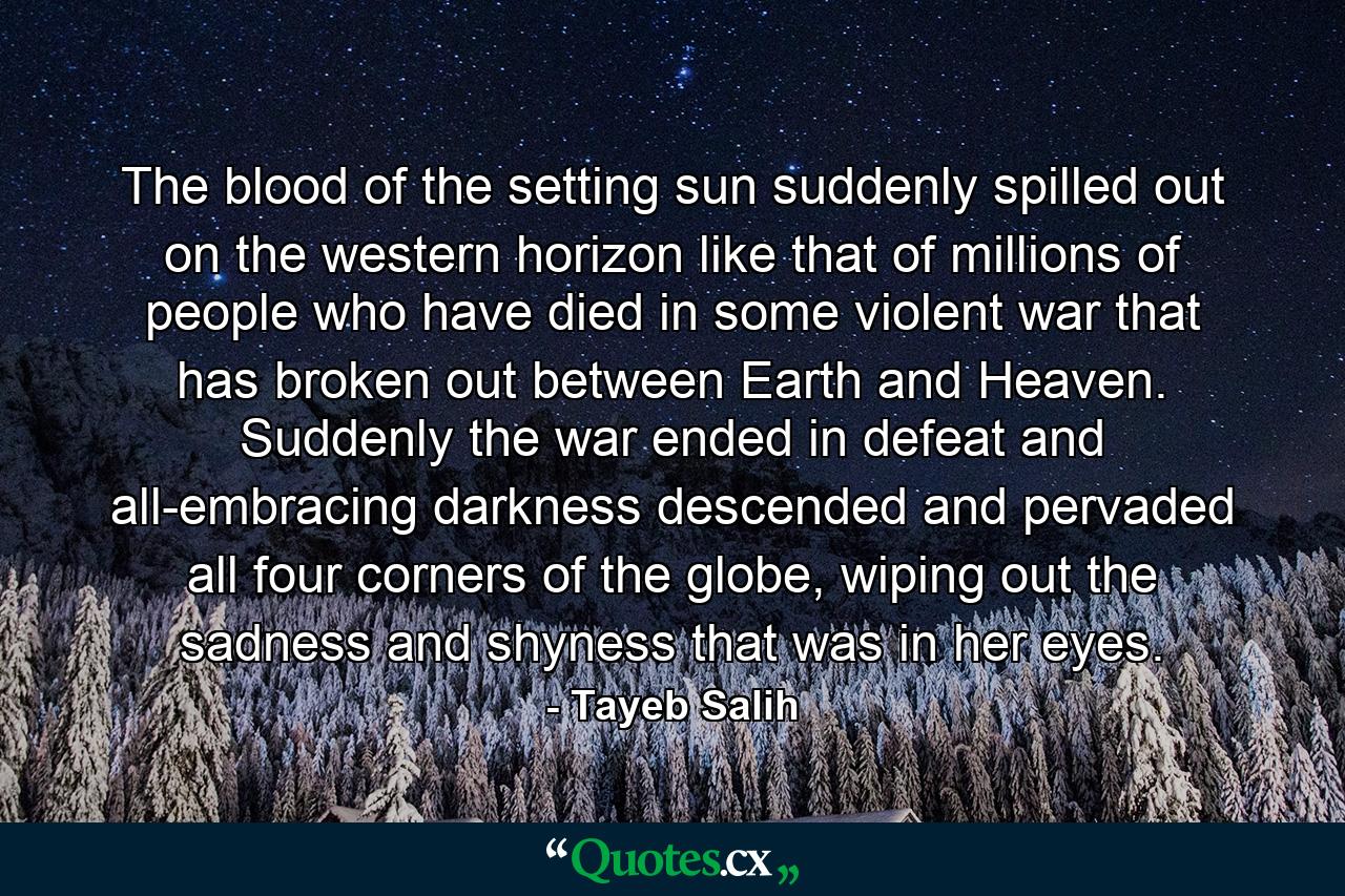 The blood of the setting sun suddenly spilled out on the western horizon like that of millions of people who have died in some violent war that has broken out between Earth and Heaven. Suddenly the war ended in defeat and all-embracing darkness descended and pervaded all four corners of the globe, wiping out the sadness and shyness that was in her eyes. - Quote by Tayeb Salih