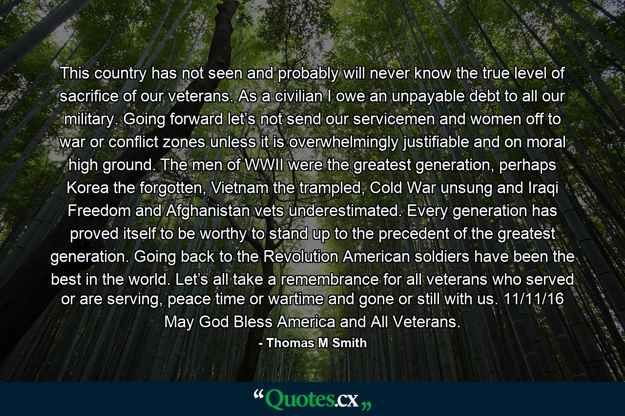 This country has not seen and probably will never know the true level of sacrifice of our veterans. As a civilian I owe an unpayable debt to all our military. Going forward let’s not send our servicemen and women off to war or conflict zones unless it is overwhelmingly justifiable and on moral high ground. The men of WWII were the greatest generation, perhaps Korea the forgotten, Vietnam the trampled, Cold War unsung and Iraqi Freedom and Afghanistan vets underestimated. Every generation has proved itself to be worthy to stand up to the precedent of the greatest generation. Going back to the Revolution American soldiers have been the best in the world. Let’s all take a remembrance for all veterans who served or are serving, peace time or wartime and gone or still with us. 11/11/16 May God Bless America and All Veterans. - Quote by Thomas M Smith