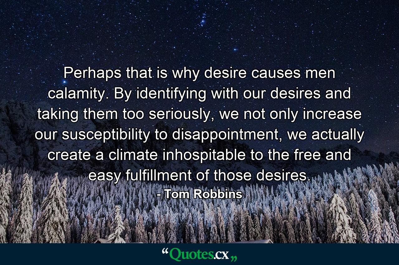 Perhaps that is why desire causes men calamity. By identifying with our desires and taking them too seriously, we not only increase our susceptibility to disappointment, we actually create a climate inhospitable to the free and easy fulfillment of those desires. - Quote by Tom Robbins