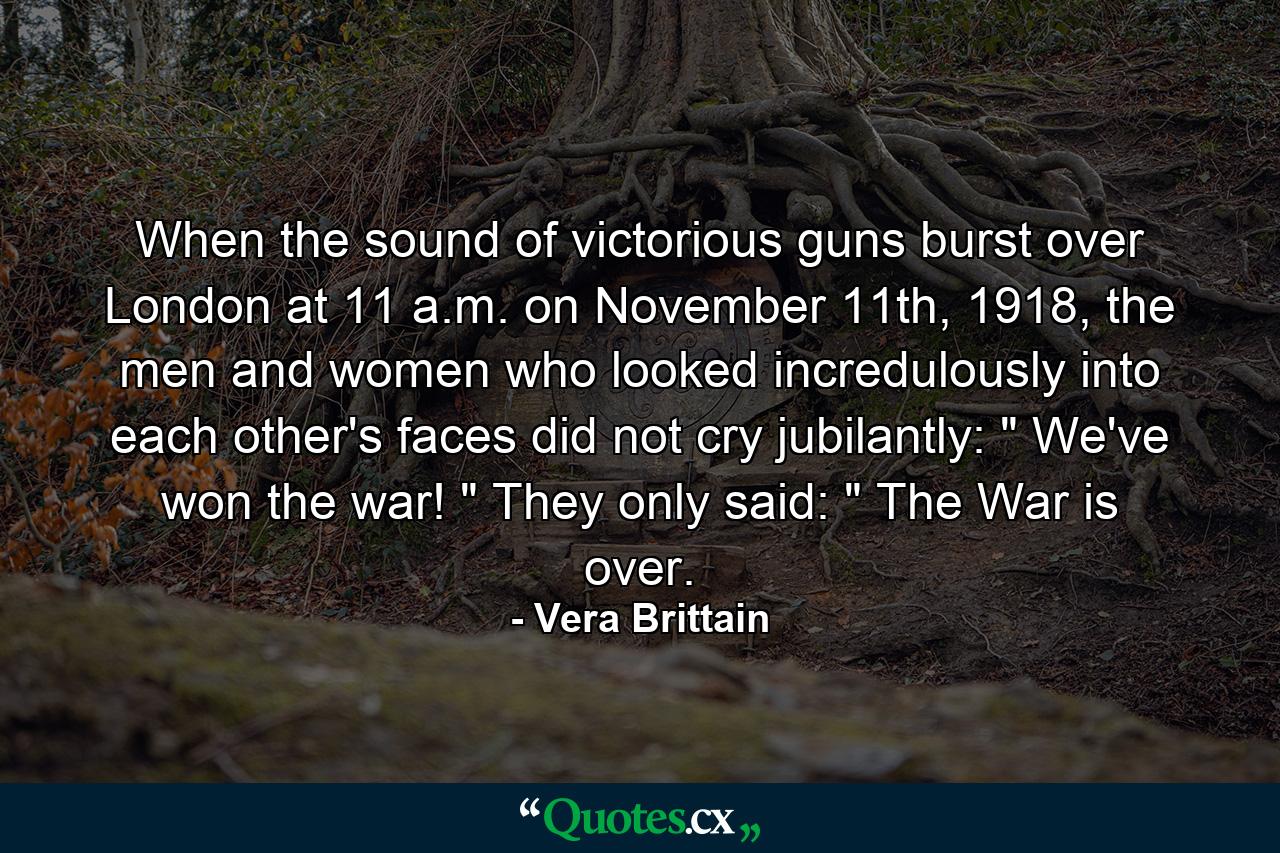 When the sound of victorious guns burst over London at 11 a.m. on November 11th, 1918, the men and women who looked incredulously into each other's faces did not cry jubilantly: 